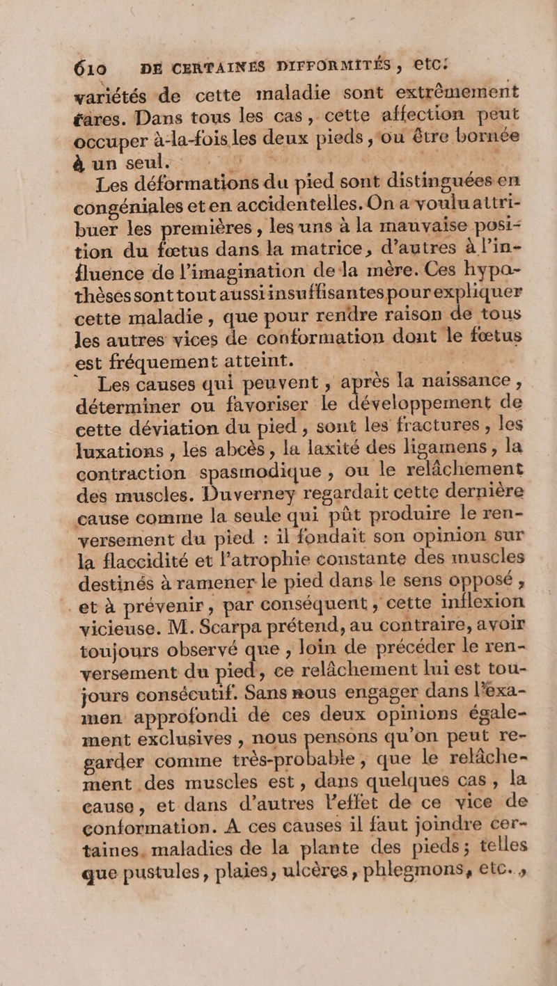 variétés de cette maladie sont extrêmement tares. Dans tous les cas, cette affection peut occuper à-la-fois les deux pieds ,‘ou être bornée à un seulz: Tin Les déformations du pied sont distinguées en congéniales eten accidentelles. On a vouluattri- buer les premières , les uns à la mauvaise posi- tion du fœtus dans la matrice, d’autres à l’in- fluence de l'imagination dela mère. Ces hypa- thèsessonttoutaussiinsuffisantespourexpliquer cette maladie, que pour rendre raison de tous les autres vices de conformation dont le fœtus est fréquement atteint. à TS ” Les causes qui peuvent , après la naissance, déterminer ou favoriser le développement de cette déviation du pied , sont les fractures , les Juxations , les abcès , la laxité des ligamens, la contraction spasmodique , ou le relâchement des muscles. Duverney regardait cette dernière cause comme la seule qui püt produire le ren- versement du pied : il fondait son opinion sur la flaccidité et l’atrophie constante des muscles destinés à ramener le pied dans le sens opposé ; et à prévenir, par conséquent, cette inflexion vicieuse. M. Scarpa prétend, au contraire, avoir toujours observé que , loin de précéder le ren- versement du pied, ce relâchement lui est tou- jours consécutif. Sans nous engager dans l’exa- men approfondi dé ces deux opinions égale- ment exclusives , nous pu qu’on peut re- garder comme très-probabie, que le relâche- ment des muscles est, dans quelques cas, la cause, et dans d’autres l'effet de ce vice de conformation. À ces causes il faut joindre cer- taines, maladies de la plante des pieds; telles que pustules, plaies, ulcères, phlegmons, etc. ,