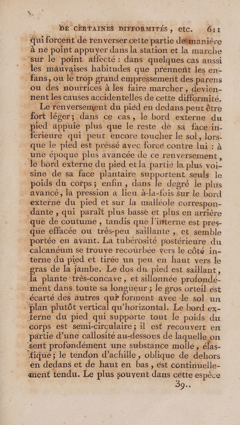 ui forcent de renverser cette partie délimanière à ne point appuyer dans la station et la marche - sur le point affecté : dans quelques cas aussi Îles mauvaises habitudes que prennent les en- _ fans, ou le trop grand empressemerit des parens ou des nourrices à les faire marcher , devien- nent les causes accidentelles de cette difformité. = Le renversement du piéd en dedans peut être fort léger; dans ce cas, le bord externe du pied äppuie plus que le reste de sa face in- férieure qui peut encore toucher le sol, lors- que le pied est pressé avec forcé contre lui: à une époque plus avancée de ce renversement, le bord externe du pied et la partis la plus voi- sine de sa face plantaire supportent seuls le poids du cofps; enfin, dans le degré le plus avancé, la pression a lieu à-la-fois Sur le bord externe du pied et sur la malléole correspon- dante , qui paraît plus basse et plus en arrière que de coutume , tandis que l'ifterne est pres- que effacée ou très-peu saillante , et semble portée en avant. La tubérosité postérieure du _Calcanéum se trouve recourbée Yers le côté in- terne du pied et tirée un peu en haut vers le gras de la jambe. Le dos du pied est saillant, la plante très-concave, et sillonnée profondé- ment dans toute sa longueur; le gros orteil ést _écarté des autres qui forment avec :le sol un - Plan Bt ertieel qu’horizontal. Le bord ex- terne du pied qui supporte tout le poids du corps est semi-circulaire ; il est recouvert en partie d’une callosité au-dessous de laquelle on sent profondément une substance molle , élas- tique; le tendon d’achille ; oblique de dehors en dedans et de haut en bas, ést continuelle- ment tendu. Le plus souvent dans cétte espèce Le 20