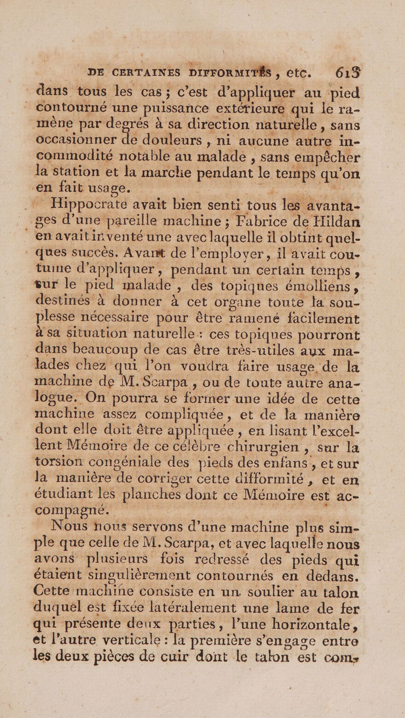 dans tous les cas; c’est d'appliquer au pied Contourné une puissance extérieure qui le ra- mène par degrés à sa direction naturelle , sans occasionner de douleurs , ni aucune autre in- commodité notable au malade , sans empêcher la Station et la marclie pendant le temps qu’on ‘en fait usage. Hippocrate avait bien senti tous les avanta- ges d’une pareille machine ; Fabrice de Hildan _enavaitirnventé une avec laquelle il obtint quel- ques succès. Avant de l’emplover, il avait cou- tune d'appliquer, pendant un certain temps, sur le pied malade , des topiques émolliens, destinés à donner à cet organe toute la sou- plesse nécessaire pour être ramené facilement à sa situation naturelle: ces topiques pourront dans beaucoup de cas être très-utiles aux ma- lades chez qui l’on voudra faire usage de la machine de M.Scarpa , ou de toute autre ana- logue. On pourra se former une idée de cette machine assez compliquée, et de la manière dont elle doit être appliquée , en lisant l’excel- lent Mémoire de ce célèbre chirurgien , sur la torsion congéniale des pieds des enfans , et sur la manière de corriger cette difformité , et en étudiant les planches dont ce Mémoire est ac- compagné. sé je re Nous nous servons d’une machine plus sim- ple que celle de M. Scarpa, et avec laquelle nous avons plusieurs fois redressé des pieds qui étaient singulièrement contournés en dedans. Cette machine consiste en un. soulier au talon duquel est fixée latéralement une lame de fer qui présente deux parties, l’une horizontale, et l’autre verticale : la première s’ensase entre les deux pièces de cuir dont le talon est com: