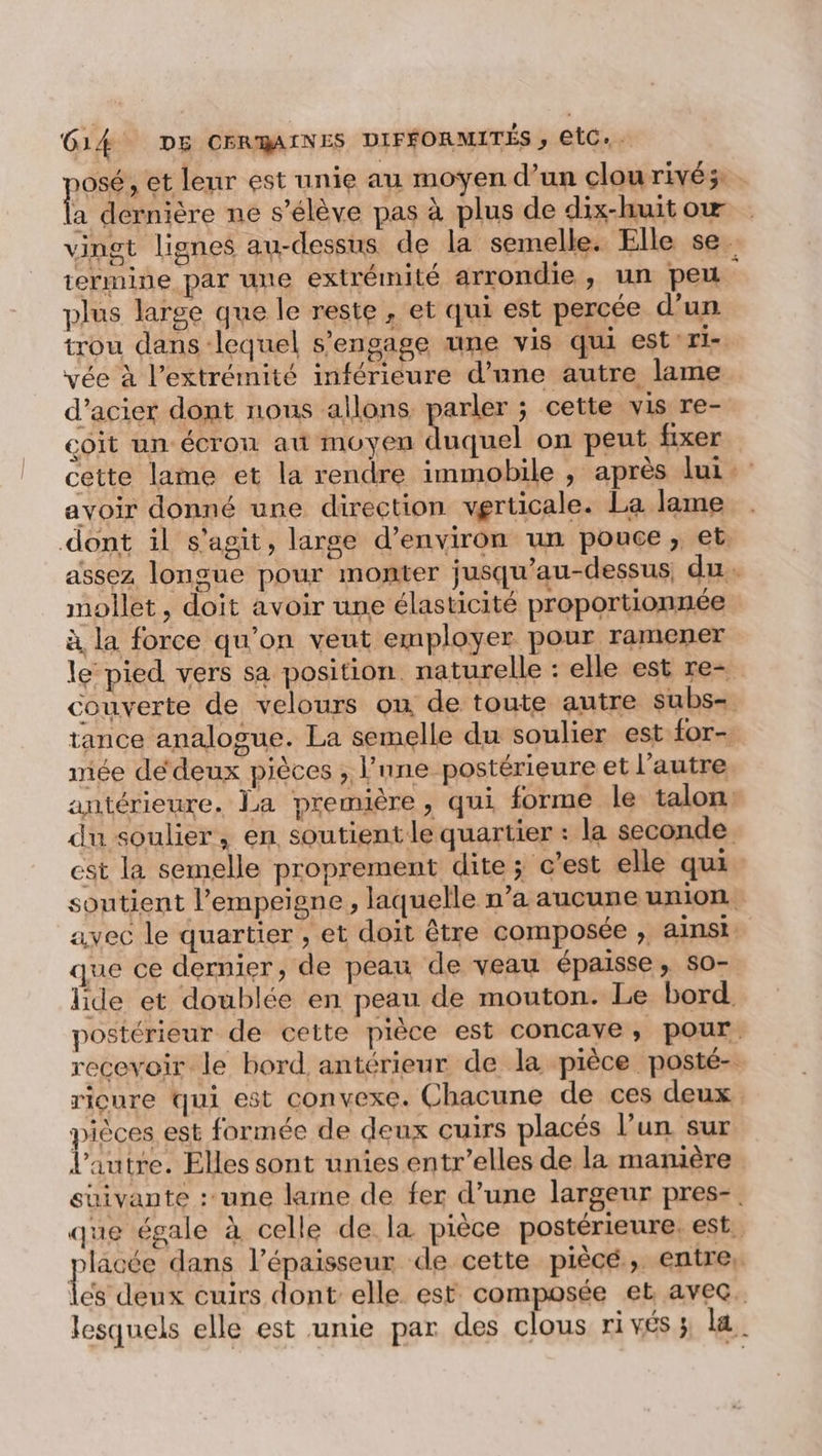 osé, et leur est unie au moyen d’un clou rivés: a dernière ne s'élève pas à plus de dix-huitow vingt lignes au-dessus de la semelle. Elle se. termine par une extrémité arrondie, un peu plus large que le reste , et qui est percée d’un trou dans lequel s'engage une vis qui estri- vée à l'extrémité inférieure d’une autre lame d'acier dont nous allons parler ; cette vis re- coit un écron au moyen Dacia on peut fixer cette lame et la rendre immobile ; après lui avoir donné une direction verticale. La lame dont il s'agit, large d’environ un pouce, et. assez longue pour monter jusqu’au-dessus, du. mollet, doit avoir une élasticité proportionnée à la force qu'on veut employer pour ramener le pied vers sa position. naturelle : elle est re= couverte de velours où de toute autre subs- tance analogue. La semelle du soulier est for- mée de‘deux pièces , lnne postérieure et l’autre antérieure. La première, qui forme le talon: du soulier, en soutient le quartier : la seconde est la semelle proprement dite ; c’est elle qui soutient l’empeigne, laquelle n’a aucune union. avec le quartier , et doit être composée ; ainsi que ce dernier, de peau de veau épaisse ; S0- lide et doublée en peau de mouton. Le bord postérieur de cette pièce est concayve, pour. recevoir le bord antérieur de la pièce posté- ricure qui est convexe. Chacune de ces deux pièces est formée de deux cuirs placés l’un sur l’autre. Elles sont unies entr’elles de la manière suivante : une lame de fer d’une largeur pres-. que égale à celle de la pièce postérieure. est. pe dans l’épaisseur de cette piècé ; entre, les deux cuirs dont elle est composée et avec. lesquels elle est unie par des clous ri vés ; la.