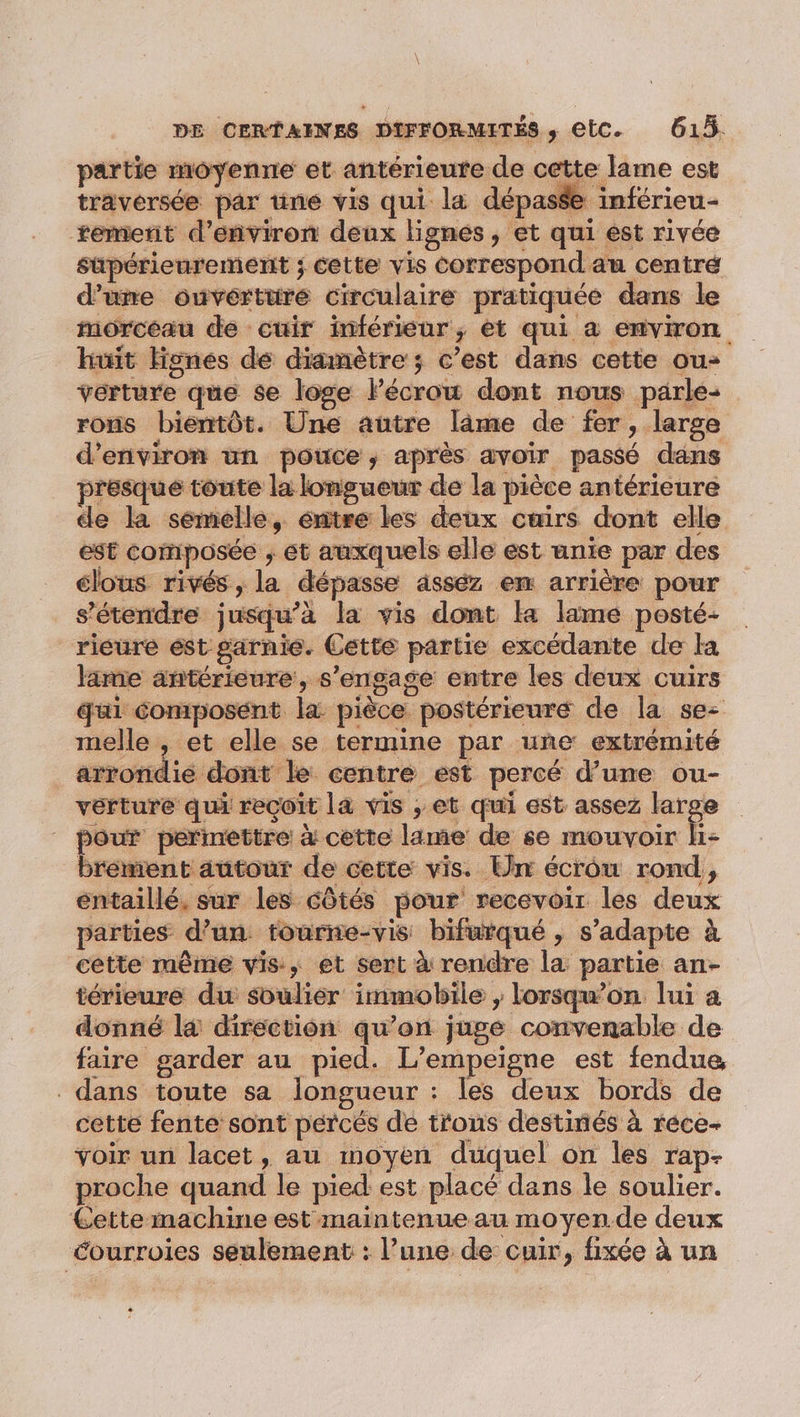 partie moyenne et antérieure de cette lame est traversée par une vis qui la dépasse inférieu- remerit d'environ deux lignes, et qui est rivée süpérienrement ; cette vis correspond au centré d’une ouverture circulaire pratiquée dans le morceau de cuir inférieur, ét qui à environ huit Hgnes dé diamètre ; c’est dans cette ou- verture que se loge lécrow dont nous parle: rons bientôt. Une autre lâme de fer, large d'environ un pouce, après avoir passé dans presque toute la longueur de la pièce antérieure cle la semelle, éntre les deux cuirs dont elle est composée , et auxquels elle est unie par des clous rivés, la dépasse asséz en arrière pour s'étendre jusqu’à la vis dont la lame posté- rieure est garnie. Cette partie excédante de la lime antérieure, s'engage entre les deux cuirs qui composent la pièce postérieuré de la se: melle , et elle se termine par une extrémité arrondie dont le centre est percé d’une ou- vérture qui reçoit la vis ; et qui est assez 8 | pe permettre à cette lame de se mouvoir H- brément autour de cette vis. Un écrôu rond, éntaillé, sur les côtés pour recevoir les deux parties d’un tourne-vis bifurqué , s'adapte à cette même vis, et sert à rendre la partie an- térieure du soulier immobile ; lorsqu'on lui a donné là direction qu’on juge convenable de faire garder au pied. L’empeigne est fendue, dans toute sa longueur : les deux bords de cette fente sont pércés de trous destinés à rece- voir un lacet, au moyen duquel on les rap- proche quand le pied est placé dans le soulier. Cette machine est maintenue au moyen.de deux éourroies seulement : l’une de cuir, fixée à un