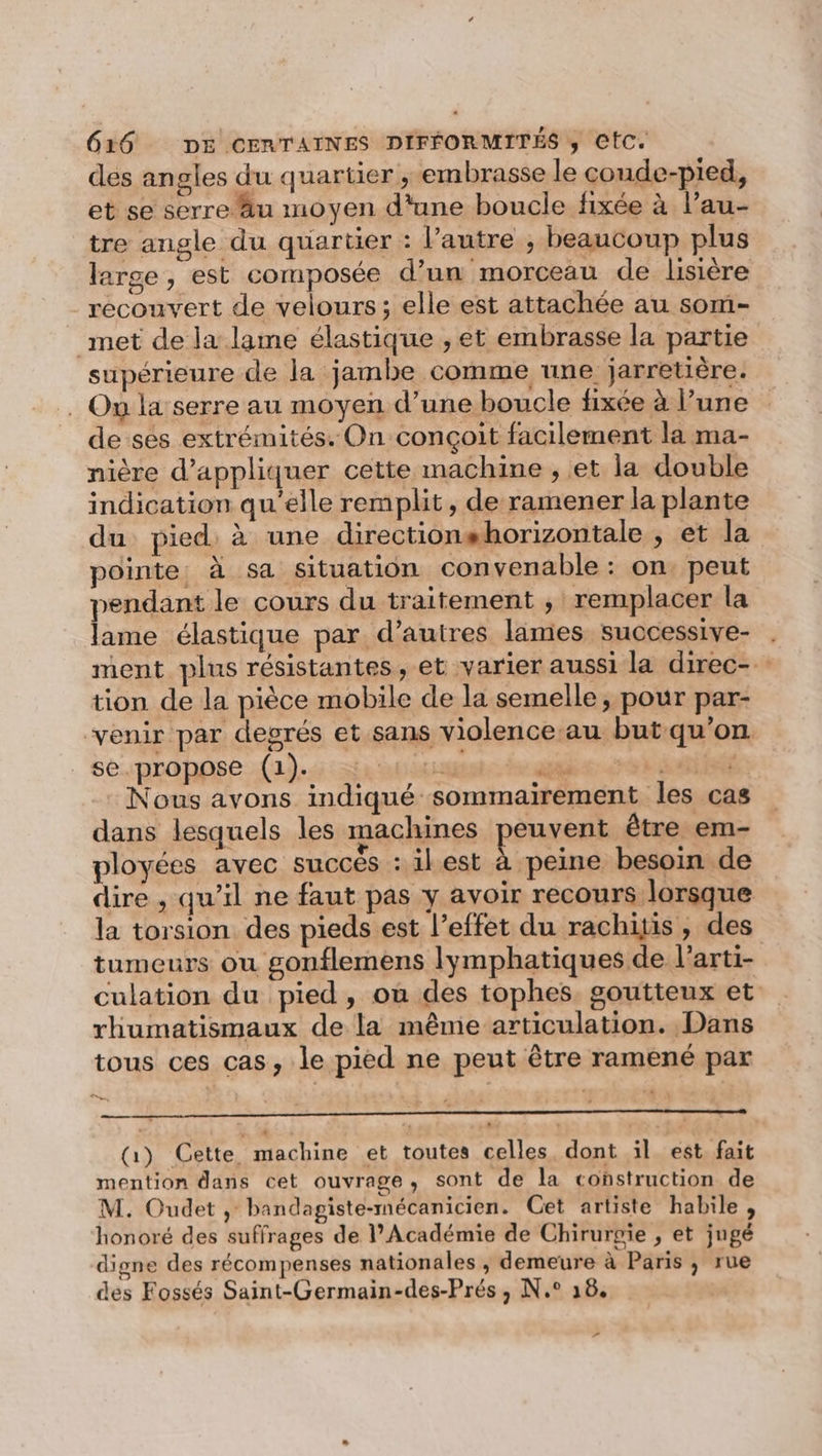 des angles du quartier , embrasse le coude-pied, et se serre äu moyen d'une boucle fixée à l’au- tre angle du quartier : l’autre ; beaucoup plus large , est composée d’un morceau de lisière recouvert de velours ; elle est attachée au som- met de la lame élastique , et embrasse la partie supérieure de la jambe comme une jarretière. . On la'serre au moyen d’une boucle fixée à l’une de ses extrémités. On conçoit facilement la ma- nière d'appliquer cette machine ; et la double indication qu’elle remplit, de ramener la plante du pied, à une directionshorizontale , et la pointe. à sa situation convenable : on. peut pendant le cours du traitement ; remplacer la lame élastique par d’autres lames suocessive- . ment plus résistantes, et varier aussi la direc- tion de la pièce mobile de la semelle, pour par- ‘venir par degrés et sans violence au but qu'on se.propose (1). 1 1 a si : Nous avons indiqué sommairement les cas dans lesquels les machines peuvent être em- ployées avec succés : ilest à peine besoin de dire , qu’il ne faut pas y avoir recours lorsque la torsion des pieds est l’effet du rachiis, des tumeurs ou gonflemens lymphatiques de l’arti- culation du pied, ou des tophes, goutteux et rhumatismaux de la même articulation. Dans tous ces cas, le pied ne peut être ramené par LE (Gi) Cette machine et toutes celles. dont il est fait mention dans cet ouvrage, sont de la construction de M. Oudet , bandagiste-mécanicien. Get artiste habile , honoré des suffrages de l’Académie de Chirurgie , et jugé digne des récompenses nationales ,; demeure à Paris ; rue des Fossés Saint-Germain-des-Prés , N.° 18. »
