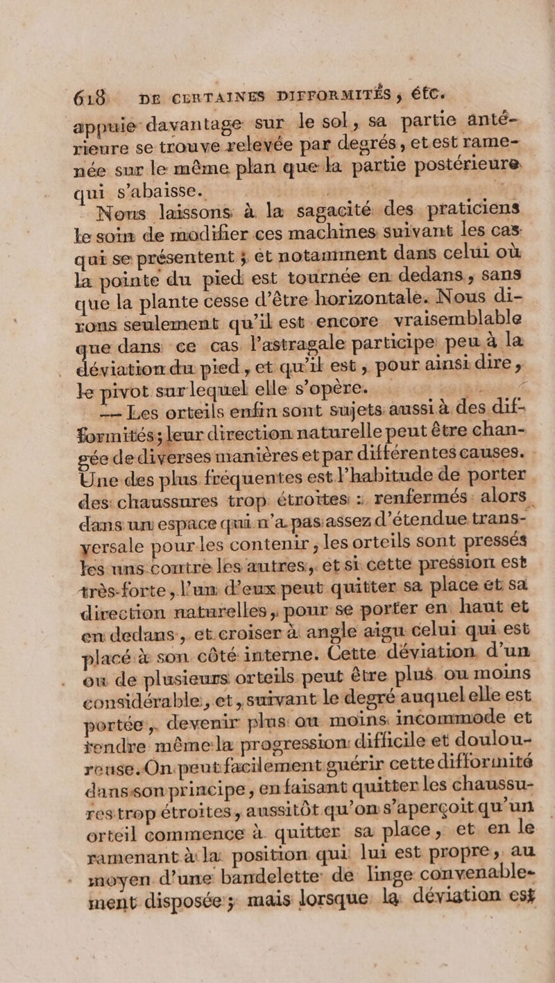 appuie davantage sur le sol, sa partie anté- rieure se trouve relevée par degrés, etest rame- née sur le même plan quela partie postérieure qui s’abaisse. | : Nous laissons à la sagacité des praticiens le soin de modifier ces machines suivant les cas quai se présentent ; et notantment dans celui où la pointe du pied est tournée en dedans, sans que la plante cesse d’être horizontale. Nous di- rons seulement qu’il est encore vraisemblable ue dans ce cas l’astragale participe peu.à la Éétetadie pied, et qu’il est, pour ainsi dire , le pivot sur lequel elle s’opère. Diner À … Les orteils enfin sont sujets: aussi à des dif- formités; leur direction naturelle peut être chan- gée de diverses manières et par différentes causes. Une des plus fréquentes est lhabitude de porter des chaussures trop étroites : renfermés: alors, dans un espace qui n'a pas assez détendue trans- yersale pourles contenir , les orteils sont pressés les uns contre les autres:,. et si cette pression est très-forte , l'un d'eux peut quitter sa place ét sa direction naturelles , pour se porter en haut et en dedans, et.croiser à angle aigu celui qui est placé à son côté interne. Cette déviation. d’un ow de plusieurs orteils peut être plus ou moins considérable, et, suivant le degré auquel elle est portée, devenir plus: ou moins. incommode et rendre même:la progression: difficile et doulou- reuse.On.peut facilement guérir cette difforinité danssonprincipe, en faisant quitter les chaussu- res trop étroites, aussitôt qu'on s'aperçoit qu’un ortcil commence à quitter sa place, et en le ramenant à la position qui lui est propre, au moyen d’une bandelette de linge convenable- ment disposée mais lorsque la déviation esÿ