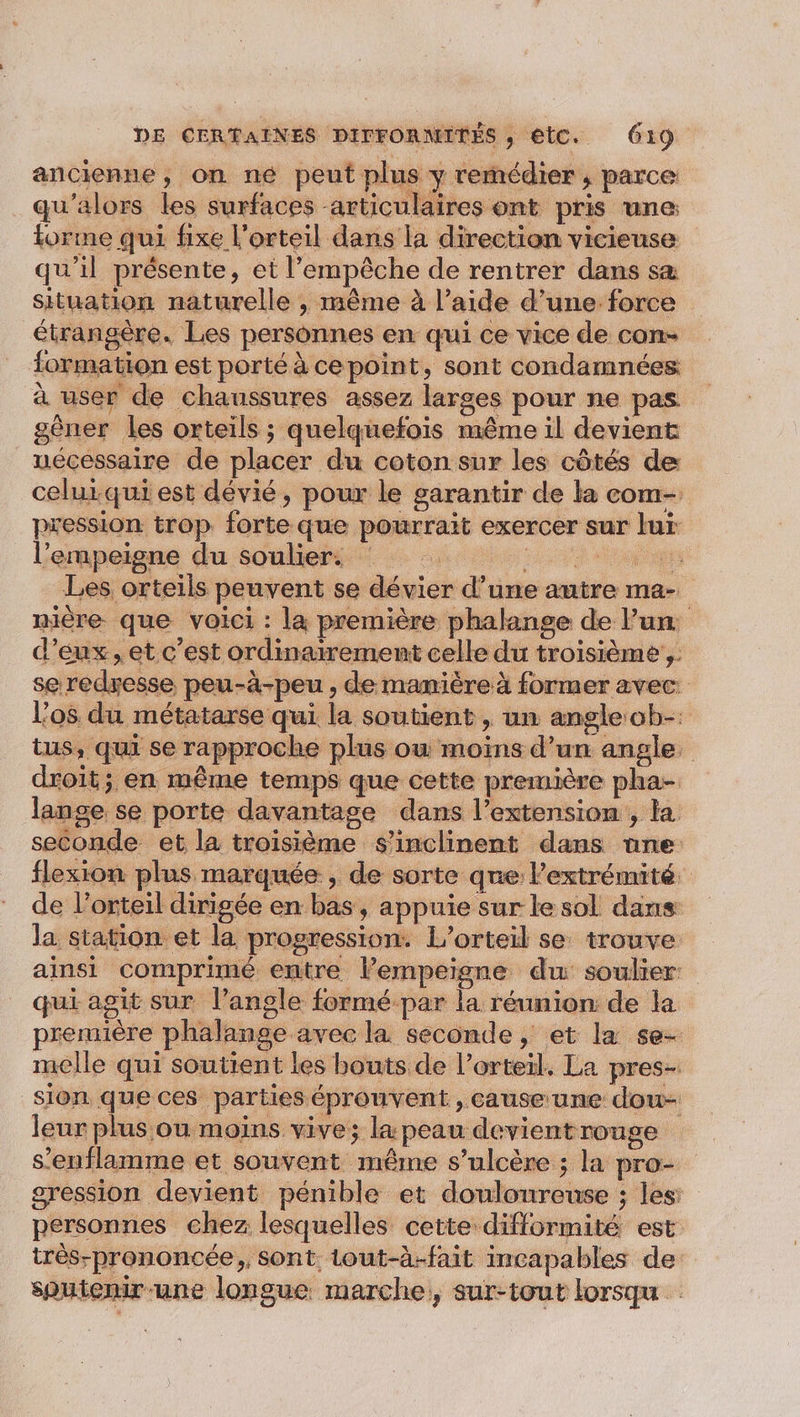 ancienne, on né peut plus y remédier ; parce qu'alors les surfaces -articulaires ont pris une forme qui fixe l'orteil dans la direction vicieuse qu’il présente, et l’empêche de rentrer dans sa situation naturelle , même à l’aide d’une force étrangère. Les personnes en qui ce vice de con- formation est porté à cepoint, sont condamnées à user de chaussures assez larges pour ne pas gèner les orteils ; quelquefois même il devient nécessaire de placer du coton sur les côtés de celuiqui est dévié, pour le garantir de la com- pression trop forte que pourrait exercer sur lur l’empeigne du soulier. Se Les orteils peuvent se dévier d’une autre ma- nière que voici : la première phalange de Fun d'eux, et c’est ordinairement celle du troisième, se redyesse peu-à-peu , de manière à former avec: l'os du métatarse qui. la soutient , un angle ob-: tus, qui se rapproche plus où moins d’un angle. droit; en même temps que cette première pha- lange se porte davantage dans l'extension , la seconde et la troisième s'inclinent dans nne flexion plus marquée , de sorte que l'extrémité de l’orteil dirigée en bas, appuie sur le sol dans la station et la progression. L’orteil se trouve ainsi comprimé entre lempeigne du soulier: qui agit sur l'angle formé par la réunion de la première phalange avec la seconde, et la se- melle qui soutient les bouts de l’orteïl, La pres- sion que ces parties éprouvent , cause une dou- leur plus ou moins vive; la peau devient rouge s’enflamme et souvent même s’ulcère ; la pro- gression devient pénible et douloureuse ; les: personnes chez lesquelles cette difformité est très-prononcée., sont. Lout-à-fait incapables de sputenir-une longue marche, sur-tout lorsqu