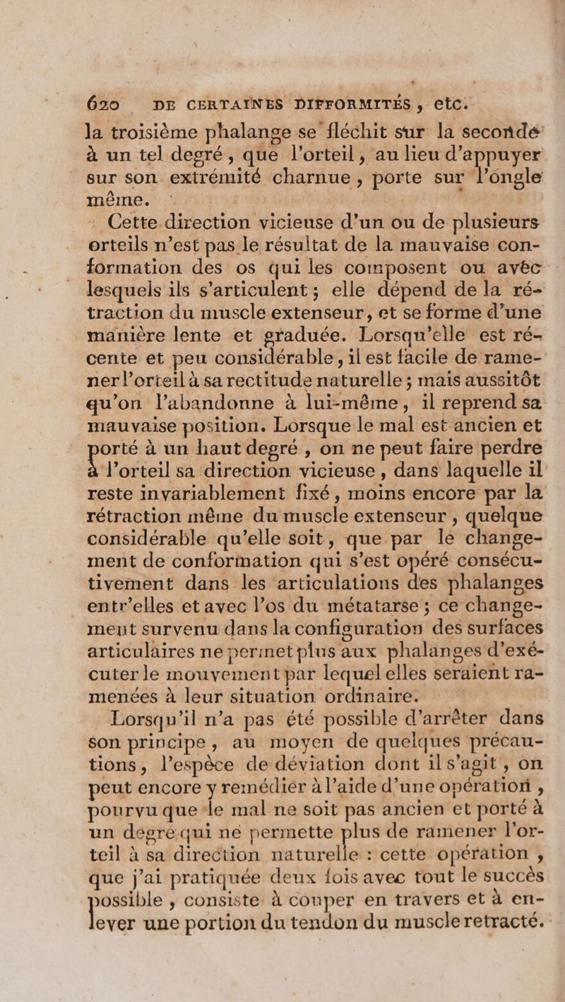 la troisième phalange se fléchit sur la seconde à un tel degré, que l’orteil, au lieu d’appuyer sur son extrémité charnue, porte sur l’ongle même. | A . Cette direction vicieuse d’un ou de plusieurs orteils n’est pas le résultat de la mauvaise con- formation des os qui les composent ou avec lesquels ils s’articulent ; elle dépend de la ré- traction du muscle extenseur, et se forme d’une manière lente et graduée. Lorsqu'elle est ré- cente et peu LS Re s1lest facile de rame- ner l’orteil à sa rectitude naturelle ; mais aussitôt qu’on l’abandonne à lui-même, il reprend sa mauvaise position. Lorsque le mal est ancien et orté à un haut degré , on ne peut faire perdre lorteil sa direction vicieuse , dans laquelle il reste invariablement fixé, moins encore par la rétraction même du muscle extenseur , quelque considérable qu'elle soit, que par le change- ment de conformation qui s’est opéré consécu- tivement dans les ‘articulations des phalanges entr’elles et avec l’os du métatarse ; ce change- ment survenu dans la configuration des surfaces articulaires ne permetplus aux phalanges d’exé- cuter le mouvement par lequelelles seraient ra- menées à leur situation ordinaire. Lorsqu'il n’a pas été possible d’arrèter dans son principe, au moyen de quelques précau- tions, l'espèce de déviation dont ils'agit, on peut encore y remédier à l’aide d’une opération , pourvu que ‘le mal ne soit pas ancien et porté à un dégré qui ne permette plus de ramener l'or- teil à sa direction naturelle : cette opération , que j'ai pratiquée deux fois avec tout le succès ossible , consiste à couper en travers et à en- loves une portion du tendon du muscleretracté.