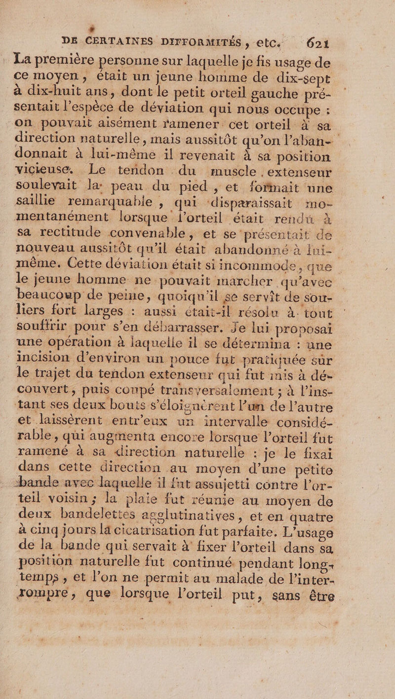 , DE CERTAINES DIFFORMITÉS, etC. 621 . La première personne sur laquelle je fis usage de ce moyen, était un jeune homme de dix-sept à dix-huit ans, dont le petit orteil gauche pré- sentait l'espèce de déviation qui nous occupe : On pouvait aisément ‘amener cet orteil à sa direction naturelle, mais aussitôt qu’on l’aban- donnait à lui-même il revenait À sa position viciuse. Le tendon du muscle ,extenseur soulevait la: peau du pied , et fofmait une saillie remarquable , qui ‘disparaissait mo- mentanément lorsque lorteil était rendu À sa rectitude convenable, et se présentait de nouveau aussitôt qu'il était abandonné à fui- même, Cette déviation était si incommode, que le jeune homme ne pouvait marcher qu'avec beaucoup de peine, quoiqu'il se servît de sou- liers fort larges : aussi Ctait-il résolu à. tout soufirir pour s’en débarrasser. Je lui proposai une opération à laquelle il se détermina : une incision d'environ un pouce fut pratiquée sûr le trajet du tendon extenseur qui fut inis à dé- couvert, puis coupé transyersalement ; À l’ins- tant ses deux bouts s’éloignérent l’un de l’autre et laissèrent entr'eux un intervalle considé- rable , qui augmenta encore lorsque l’orteil fut ramené à sa direction naturelle : je le fixai dans cette direction au moyen d’une petite bande avec laquelle il fut assujetti contre l’or- teil voisin ; la plaie fut réunie au moyen de deux bandelettes agglutinatives, et en quatre à cinq jours là cicatrisation fut parfaite. L'usage de la bande qui servait À fixer l’orteil dans sa position naturelle fut continué pendant long temps , et l’on ne permit au malade de l’inter- xompre, que lorsque l’orteil put, sans être.