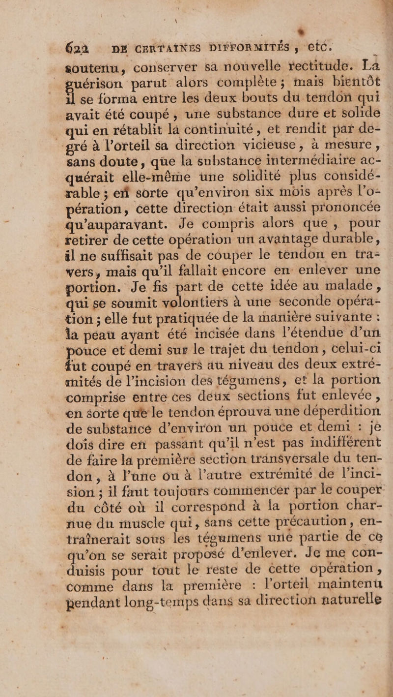 \ | “ 622 DE CERTAINES DIFFORMITÉS , etC. soutenu, conserver sa nouvelle rectitude. La ruérison parut alors complète; mais bientôt f se forma entre les deux bouts du tendon qui avait été coupé, une substance dure et solide _ qui en rétablit là continuité, et rendit par de- gré à l’orteil sa direction vicieuse , à mesure, sans doute, que la substance intermédiaire ac- quérait elle-même une solidité plus considé- rable ; eñ sorte qu'environ six mois après l’o- pération, cette direction était aussi prononcée qu'auparavant. Je compris alors que, pour retirer de cette opération un avantage durable, äl ne suffisait pas de couper le tendon en tra- vers, mais qu’il fallait encore en enlever une portion. Je fis part de cette idée au malade, _ qüi se soumit vélotiers à une seconde opéra- tion ; elle fut pratiquée de la manière suivante : la peau ayant été incisée dans l'étendue d’un | ta et demi sur le trajet du tendon, celui-ci ut coupé en travérs au niveau des deux extré- mités de l’incision des tégumens, et la portion comprise entre ces deux sections fut enlevée , en sorte que le tendon éprouva une déperdition de substaticé d'environ un pouce et demi : je dois dire en passant qu’il n’est pas indifférent de faire la prémière section transversale du ten- don , à l’ane ou à l’autre extrémité de l’inci- sion ; il faut toujours commencer par le couper du côté où il correspond à la portion char- nue du muscle qui, sans cette précaution, en- traînerait sous les tégumens uré partie de ce qu’on se serait proposé d'enlever. Je me con- duisis pour tout le reste de cette opération, comme dans la première : l’ortéerl maintenu pendant long-temps dans sa direction naturelle