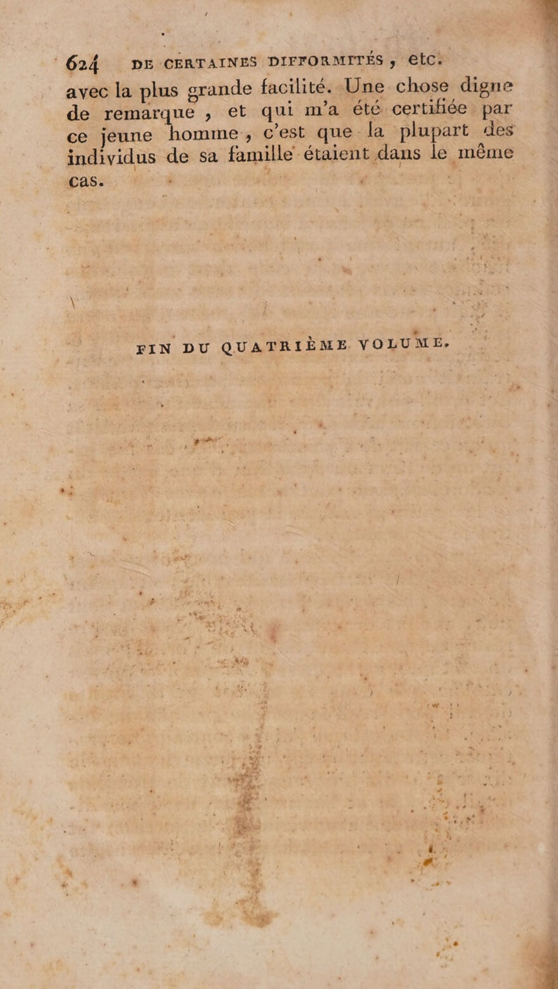 Es EE L. 624 DE CERTAINES DIFFORMITÉS ; lc: | avec la plus grande facilité. Une chose digne de remarque , et qui ma été certifiée par ce jeune homme , c'est que la plupart des individus de sa famille étaient dans le même cas. | FIN DU QUATRIÈME VOLUME, BP ñ # . LA FT . t :2 ù . F #1 L.] +: re 4 : À è % s “ L cet AA ' à. ” + - À À M! Pad ” Er RUE pa LEP &gt; ic + é ‘ y » .… « * tt. ss CSSS P FA à AS ‘a a à .: A7 au à ANA 4 x ÿ 1, 4 l : £ &lt;T &amp; C7 n : + : A : * { à . 4 xs +