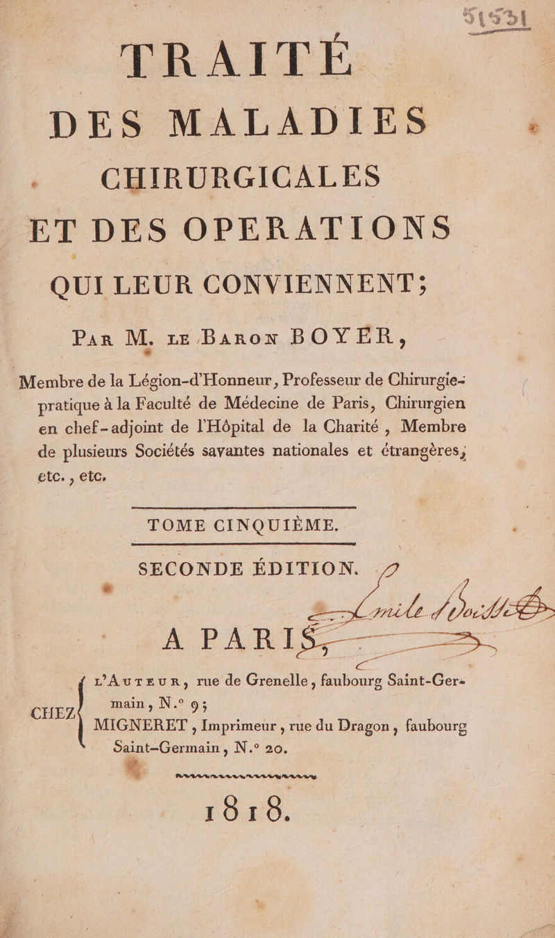 PRAITEÉE DES MALADIES ._ CHIRURGICALES ET DES OPERATIONS QUI LEUR CONVIENNENT; Par M. ze Baron BOYER, pratique à la Faculté de Médecine de Paris, Chirurgien en chef-adjoint de l'Hôpital de la Charité , Membre de plusieurs Sociétés savantes nationales et étrangères, etc. , etc, | TOME CINQUIÈME. SECONDE ÉDITION. 1 = x aile L MUSÉE ES En ri ë A PARI L’Aureur, rue de Grenelle, faubourg Saint-Ger- main, N.° 9; HEZ dr j MIGNERET , Imprimeur , rue du Dragon, faubourg daint-Germain , N.° 20, LRU ER VLV USD LR D RS 18r8.