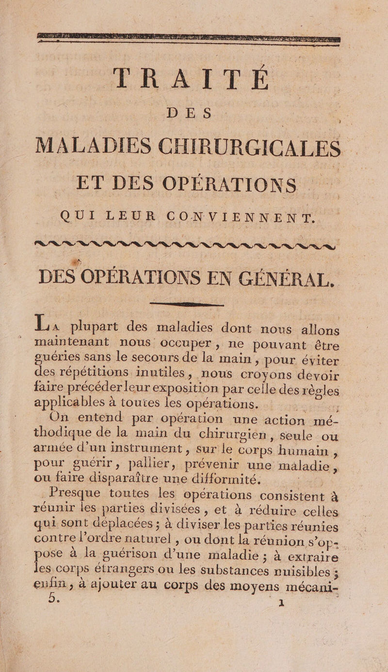 DES OPÉRATIONS EN GÉNÉRAL. La plupart des maladies dont nous allons maintenant nous occuper, ne pouvant être guéries sans le secours de la main, pour éviter des répétitions inutiles, nous croyons devoir faire précéder leur exposition par celle des règles applicables à toutes les opérations. On entend par opération une action mé- thodique de la main du chirurgien , Seule ou armée d’un instrument, sur le corps humain , pour guérir, pallier, prévenir une maladie, ou faire disparaître une difformité. 7 Presque toutes les opérations consistent à réunir les parties divisées, et à réduire celles qui sont déplacées ; à diviser les parties réunies contre l’ordre naturel , ou dont la réunion S$’Op= . pose à la guérison d’une maladie ; à extraire jai corps étrangers ou les substances nuisibles ; enfin, à ajouter au corps des moyens mécani-