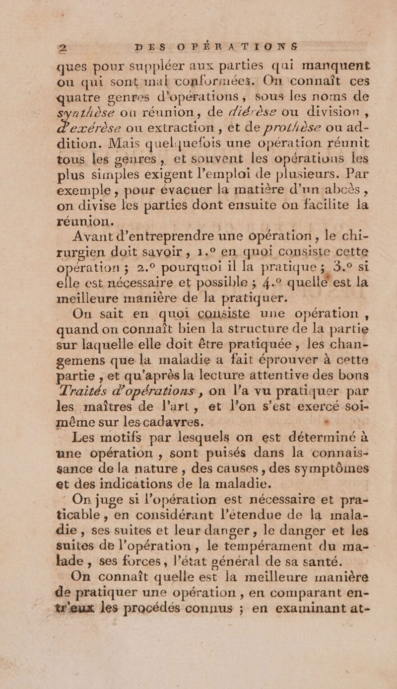 Le ques pour suppléer aux parties qui manquent ou qui sont mal conformées. On connaît ces quatre genres d'opérations, sous les noms de syrthèse où réunion, de diérèse ou division, &amp;. exérèse ou extraction , êt de prothèse ou ad- dition. Mais quelquefois une opération réunit tous les genres, et souvent les opérations les plus simples exigent l’emplai de plusieurs. Par exemple , pour évacuer la matière d’nn abcès, on divise les parties dont ensuite on facilite la réunion. | Avant d'entreprendre une opération, le chi- rurgien doit savoir , 1.° en quoi consiste cette opération ; 2.0 pourquoi il la pratique ; 3.0 si elle est nécessaire et possible ; 4.2 quellé'est la meilleure manière de la pratiquer. On sait en quoi consiste une opération, quand on connaît bien la structure de la partie sur laquelle elle doit être pratiquée , les chan- gemens que la maladie a fait éprouver à cette partie , et qu'après la lecture attentive des bons Traités d'opérations , on l’a vu pratiquer par les maîtres de l’art, et l’on s’est exercé soi- même sur lescadavres. , | Les motifs par lesquels on est déterminé à une opération , sont puisés dans la connais- sance de la nature , des causes , des symptômes et des indications de la maladie. On juge si l’opération est nécessaire et pra- ticable , en considérant l’étendue de la mala- die , ses suites et leur danger, le danger et les suites de l’opération , le tempérament du ma- fade , ses forces, l’état général de sa santé. On connaît quelle est la meilleure manière de pratiquer une opération , en comparant en- treux les procédés connus ; en examinant at-