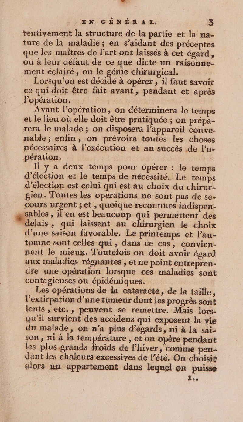 tentivement la structure de la partie et la na- ture de la maladie ; en s’aidant des préceptes que les maîtres de l’art ont laissés à cet égard, ou à leur défaut de ce que dicte un raisonne- ment éclairé, ou le génie chirurgical. | Lorsqu'on est décidé à opérer , il faut savoir ce qui doit être fait avant, pendant et après Péepérstion, 1: : | Avant l'opération, on déterminera le temps et le lieu où elle doit être pratiquée ; on prépa- rera le malade ; on disposera l'appareil conve- nable ; enfin, on prévoira toutes les choses nécessaires à l'exécution et au succès de l’o- pération, Fes | ” Il y a deux temps pour opérer : le temps d'élection et le temps de nécessité. Le temps d'élection est celui qui est au choix du chirur- gien. Toutes les opérations ne sont pas de se- cours urgent jet , quoique reconnues indispen- æ Sables , il'en est beaucoup qui permettent des ” délais, qui laissent au chirurgien le choix d’une saison favorable. Le printemps et l’au- toune sont celles qui, dans ce cas, convien- nent le mieux. Toutefois on doit avoir égard aux maladies régnantes , etne point entrepren- dre une opération lorsque ces maladies sont contagieuses ou épidémiques. : Les opérations de la cataracte, de la taille, l'extirpation d’une tumeur dont les progrès sont lents , etc., peuvent se remettre. Mais lors- qu'il survient des accidens qui exposent la vie du malade, on n'a plus d’égards, ni à la sai- son, ni à la température , et on opère pendant les plusgrands froids de l'hiver , comme pen- dant les chaleurs excessives de l'été. On choisit alors un appartement dans lequel on puisse hu D
