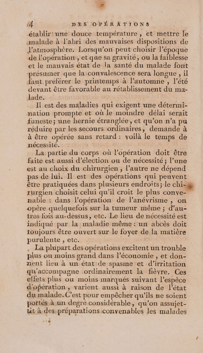 établir: une douce température , et mettre le malade à l'abri des mauvaises dispositions de J'atmosphère. Lorsqu'on peut choisir l’époque de l'opération, et qüe sa gravité, ou la faiblesse et le mauvais état de la santé du malade font présumer que la convalescence sera longue , il daut préférer le printemps à l'automne , l’été devant être favorable au rétablissement du ma- dade:: 5: LeuT En | Il est des maladies qui exigent une détermi- nation prompte et où le moindre délai serait funeste; une hernie étranglée, et qu’on n’a pu réduire par les secours ordinaires, demande à à être opérée sans retard: voilà le temps de nécessité. : | | La partie du corps où l'opération doit être faite est aussi d'élection ou de nécessité ; l’une est au choix du chirurgien, l’autre ne dépend pas de lui. Il est des opérations qui peuvent être pratiquées dans plusieurs endroïts; le chi-8 rurgien choisit celui qu’il croit le plus conve- nable : dans l’opération de l’anévrisme , on opère quelquefois sur la tumeur même ; d’au- ires fois au-dessus, etc. Le lieu de nécessité est indiqué par la maladie même : un abcès doit toujours être ouvert sur le foyer de la matière purulente , etc. | LE . La plupart des opérations excitent un trouble plus ou moins grand dans l’économie , et don- nent lieu à un état: de spasme et d’'irritation qu'accompagne ordinairement la fièvre. Ces etfets plus ou moins marqués suivant l’espèce d'opération , varient aussi à raison de l’état du malade.C’est pour empêcher qu'ils ne soient portés à un degré considérable, qu’on assujet- üt à, des:préparations convenables les malades JE , ‘