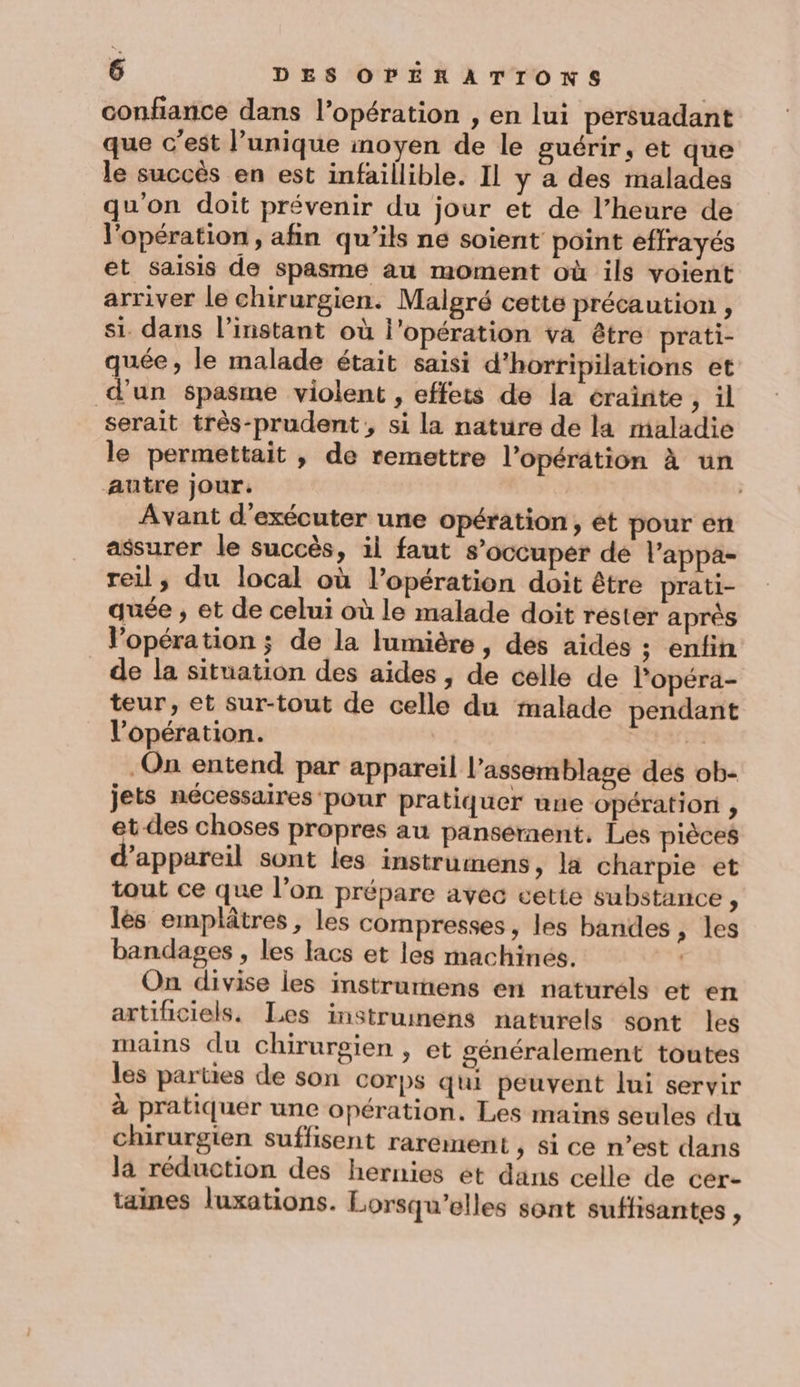 confiance dans l’opération , en lui persuadant que c’est l’unique inoyen de le guérir, et que le succès en est infaillible. Il y a des malades qu'on doit prévenir du jour et de l’heure de l'opération, afin qu’ils ne soient point effrayés ét saisis de spasme au moment où ils voient arriver Le chirurgien. Malgré cette précaution , si dans l'instant où l'opération va être prati- quée , le malade était saisi d'horripilations et d’un spasme violent , effets de la crainte , il serait très-prudent, si la nature de la maladie le permettait , de remettre l'opération à un autre jour. Avant d'exécuter une opération, ét pour en assurer le succès, il faut s’occuper de l’appa- reil, du local où l’opération doit être prati- quée ; et de celui où le malade doit réster après Vopération; de la lumière, des aides ; enfin de la situation des aides, de celle de l'opéra- teur, et sur-tout de celle du malade pendant l'opération. : On entend par appareil l'assemblage dés ob- jets nécessaires pour pratiquer une opération , et des choses propres au panséraent. Les pièces appareil sont les instrumens, la charpie et tout ce que l’on prépare avec cette substance , lès emplâtres, les compresses, les bandes , les bandages , les lacs et les machinés. | On divise les instrumens en naturels et en artificiels. Les instrumens naturels sont les mains du chirurgien , et généralement toutes les parties de son Corps qui peuvent lui servir à pratiquer une opération. Les mains seules du chirurgien suffisent rarement , si ce n’est dans la réduction des hernies ét dans celle de cér- taines luxations. Lorsqu’elles sont suffisantes à