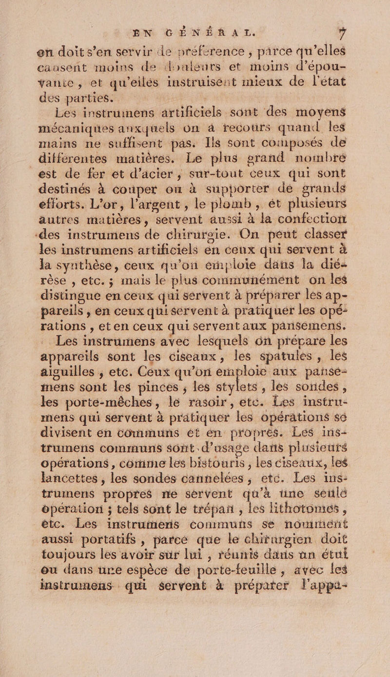 en doit s’en servir de préférence ; parce qu’elles causent moins de douleurs et moins d’épou- vanie, et qu'eilés instruisent mieux de l’état dés parties. BEL | Les instrumens artificiels sont des moyens mécaniques anxquels On à recours quand Îles mains ne suffisent pas. Ils sont composés de différentes matières. Le plus grand nombre est de fer et d’acier ; sur-tout ceux qui sont destinés à couper on à supporter dé grands efforts. L'or, l'argent , le plomb, ét plusieurs autres matières, servent aussi à la confection des instrumens de chiruroie. On peut classer les instrumens artificiels en ceux qui servent à la synthèse, ceux qu'on emploie dans la dié- rèse , etc. ; mais le plus communément on les distingue en ceux qui servent à préparer les ap- pareils , en ceux quisérvent à pratiquer les opé: rations , eten ceux qui servent aux pansemens. Les instrumens avec lesquels 6n prépare les appareils sont les ciseaux, les spatules , les aiguilles ; etc. Ceux qu’on _ aux pañsé- inens sont les pinces ; les stylets , les sondes, les porte-mêches, lé rasoir, etc. Les instru- mens qui servent à pratiquer les opérations sé divisent en communs ét en propres. Les ins- trumens communs sont. d'usage dans plusieurs opérations , comme les bistouris , les ciseaux, les lancettes , les sondes cannelées ,; etc. Les ins- truinens propres ne sérvent qu'à une seulé opération ; tels sont le trépan , les lithotomes , étc. Les instrumeris communs se nomment aussi portatifs , parcé que le chirnrgien doit toujours les avoir sûr lui , réunis daris nn étui ou dans ure espèce de porte-feuille , avec les instrumens qui servent à préparer l'appa-