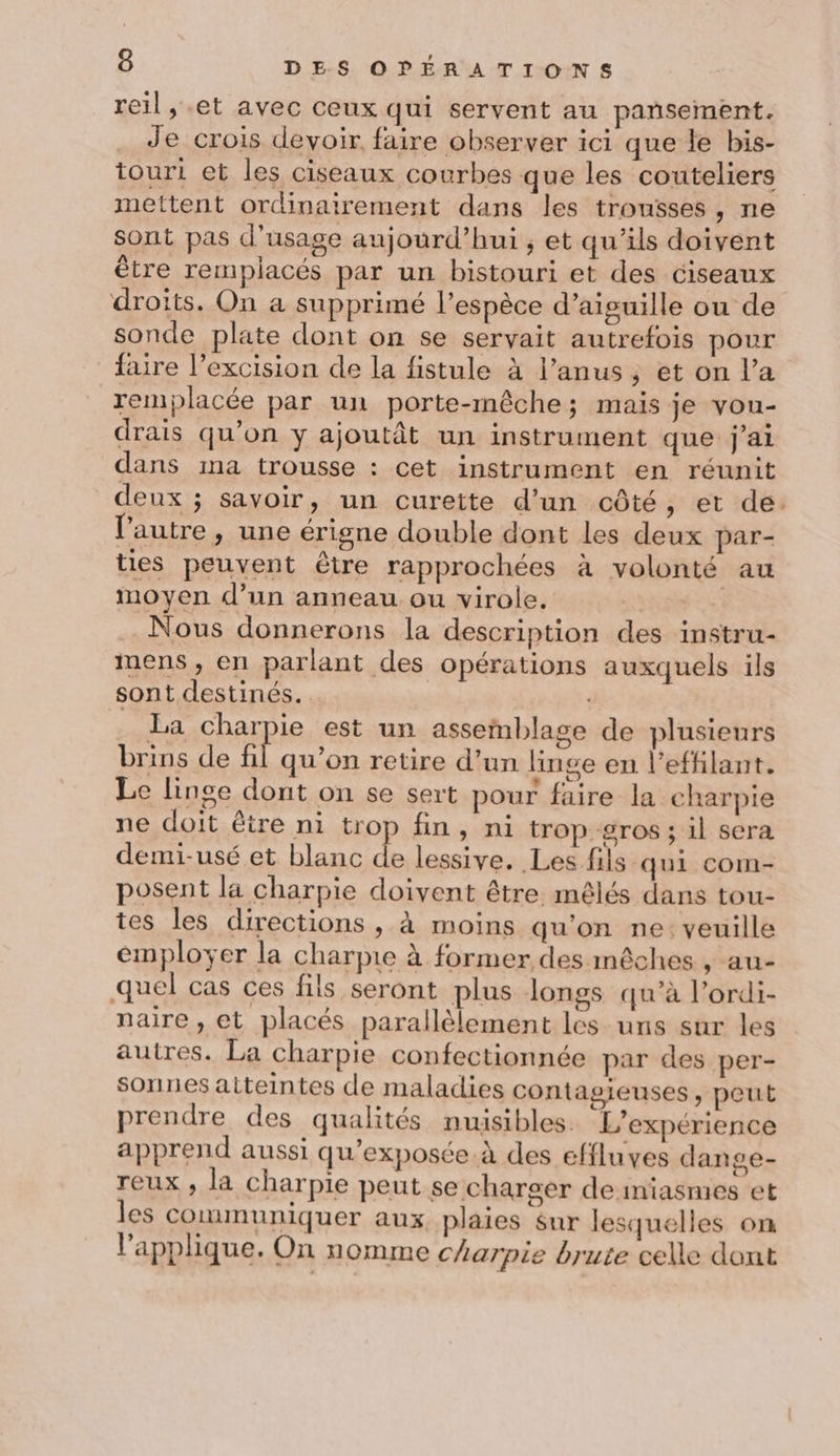 reil, et avec ceux qui servent au pansement. Je crois devoir faire observer ici que le bis- touri et les ciseaux courbes que les couteliers mettent ordinairement dans les trousses , ne sont pas d'usage aujourd’hui ; et qu’ils doivent être remplacés par un bistouri et des ciseaux droits. On a supprimé l'espèce d’aiguille ou de sonde plate dont on se servait autrefois pour faire l’excision de la fistule à l’anus ; et on l’a remplacée par un porte-mêche; mais je vou- drais qu’on y ajoutât un instrument que j'ai dans ma trousse : cet instrument en réunit deux ; savoir, un curette d’un côté, et de. l’autre » une érigne double dont les deux par- ties peuvent être rapprochées à volonté au moyen d’un anneau ou virole. PEER Nous donnerons la description des instru- mens, en parlant des opérations auxquels ils sont destinés. . La charpie est un assemblage de plusieurs brins de fl qu'on retire d’un linge en l’effilant. Le linge dont on se sert pour faire la charpie ne doit être ni trop fin, ni trop gros ; il sera demi-usé et blanc je lessive. Les fils qui com- posent la charpie doivent être mêlés dans tou- tes les directions , à moins qu’on ne: veuille employer la charpie à former des mêches , au- quel cas ces fils seront plus longs qu’à l’ordi- naire , et placés parallèlement les uns sur les autres. La charpie confectionnée par des per- sonnes atteintes de maladies contagieuses, peut prendre des qualités nuisibles. L'expérience apprend aussi qu'exposée.à des effluves dange- reux , la charpie peut se charger deiniasmes et les communiquer aux, plaies sur lesquelles on l’applique. On nomme c'arpie brute celle dont
