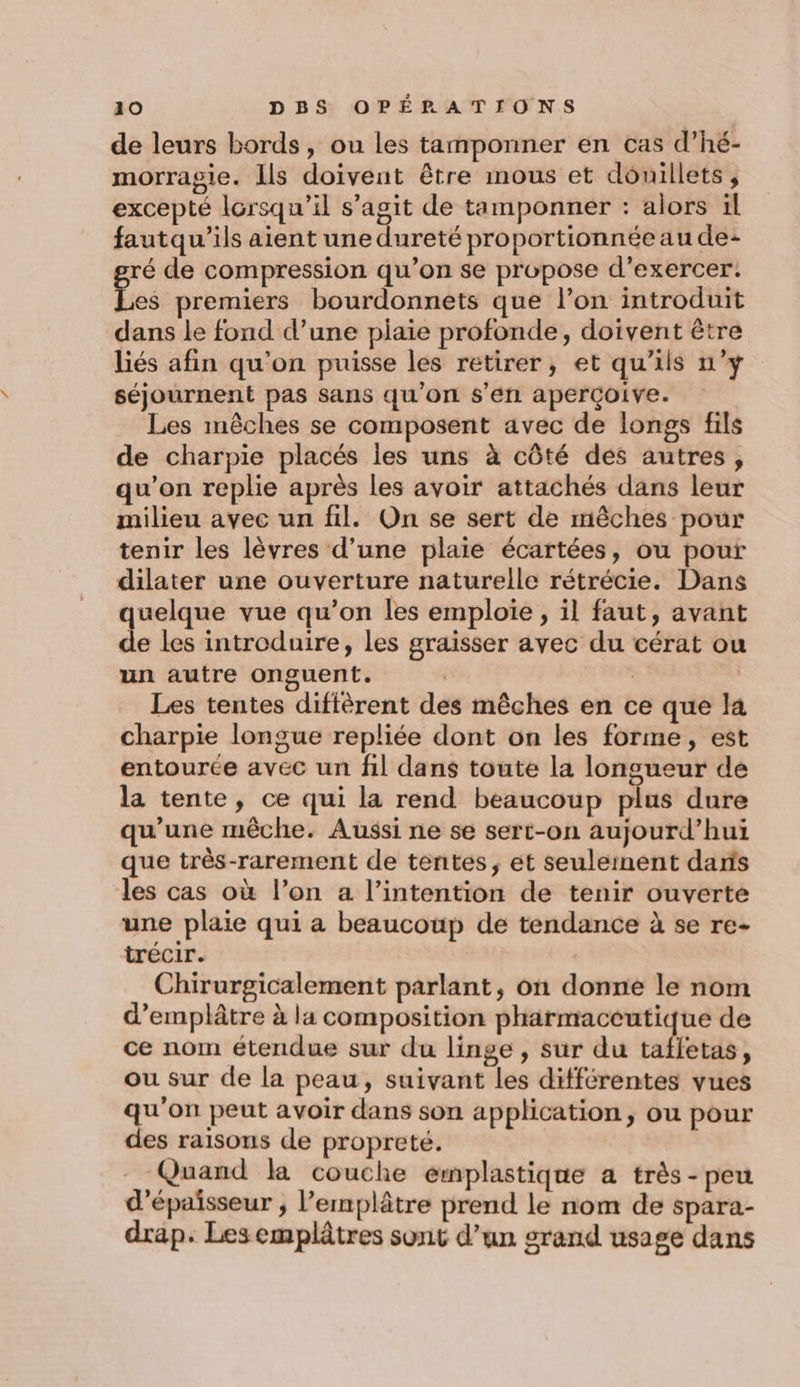 de leurs bords, ou les tamponner en cas d’hé- morragie. Ils doivent être mous et douillets, excepté lorsqu'il s’agit de tamponner : alors ül fautqu’ils aient une dureté proportionnée au de: ré de compression qu’on se propose d’exercer. Lei premiers bourdonnets que l’on introduit dans le fond d’une piaie profonde, doivent être liés afin qu'on puisse les retirer, et qu’ils n’y séjournent pas sans qu'on $s’én aperçoive. Les mêches se composent avec de longs fils de charpie placés les uns à côté des autres, qu'on replie après les avoir attachés dans leur milieu avec un fil. On se sert de mêches pour tenir les lèvres d’une plaie écartées, ou pour dilater une ouverture naturelle rétrécie. Dans quelque vue qu’on les emploie , il faut, avant de les introduire, les graisser avec du cérat ou un autre onguent. Les tentes diffèrent des mêches en ce que la charpie longue repliée dont on les forme, est entourée avec un fil dans toute la longueur de la tente, ce qui la rend beaucoup plus dure qu'une mêche. Aussi ne se sert-on aujourd’hui que très-rarement de tentes, et seuleinent daris les cas où l’on a l’intention de tenir ouverte une plaie qui a beaucoup de tendance à se re- trécir. Chirurgicalement parlant, on donne le nom d’emplâtre à la composition pharmaceutique de ce nom étendue sur du linge, sur du taffetas, ou sur de la peau, suivant les différentes vues qu'on peut avoir dans son application, ou pour des raisons de propreté. Quand la couche emplastique a très - peu d'épaisseur ; l’emplâtre prend le nom de spara- drap. Les emplâtres sont d’un srand usage dans