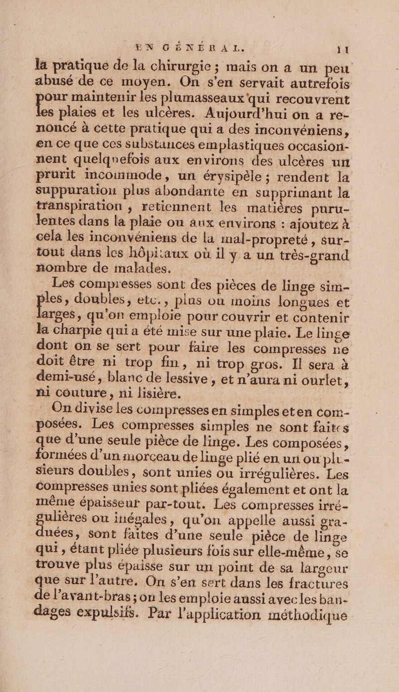 la pratique de la chirurgie ; mais on a un peu abusé de ce moyen. On s'en servait autrefois our maintenir les plumasseaux qui recouvrent Le plaies et les ulcères. Aujourd’hui on a re- noncé à cêtte pratique qui a des inconvéniens, en ce que ces substances emplastiques occasiori- nent quelquefois aux environs des ulcères un prurit incoumode, un érysipèle ; rendent la Suppuration plus abondante en supprimant la transpiration ; retiennent les matières puru- lentes dans la plaie ou aux environs : ajoutez À cela les inconvéniens de La inal-propreté, sur- tout dans les hôpitaux où il y a un très-crand nombre de malades. * Les compresses sont des pièces de linge sim- les, doubles, etc., plus ou moins longues et arges, qu'on emploie pour couvrir et contenir la charpie qui a été mise sur une plaie. Le linge dont on se sert pour faire les compresses ne doit être ni trop fin, ni trop gros. Il sera à demi-usé, blanc de lessive , et n’aura ni ourlet “ hi couture, n1 lisière. di . On divise les compresses en simples eten com- posées. Les compresses simples ne sont faites que d’une seule pièce de linge. Les composées, formées d’un morceau de linge plié en un ou plr- sieurs doubles, sont unies ou irrégulières. Les compresses unies sont pliées ésalement et ont la mêmé épaisseur par-tout. Les compresses irré- Res ou inégales, qu’on appelle aussi gra- uées, sont faites d’une seule pièce de linge qui, étant pliée plusieurs fois sur elle-même, se trouve plus épaisse sur un point de sa largeur que sur l’autre. On s’en sert dans les fractures de lavant-bras ; on les emploie aussi avec les ban- dages expulsifs. Par l'application méthodique