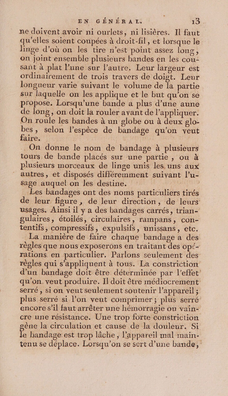ne doivent avoir ni ourlets, ni lisières. Il faut qu'elles soient coupées à droit-fil, et lorsque le linge d’où on les tire n’est point assez long, on joint ensemble plusieurs bandes en les cou- sant à plat l’une sur l’autre. Leur largeur est ordinairement de trois travers de doigt. Leur longueur varie suivant le volume de la partie sur laquelle on les applique et le but qu’on se propose. Lorsqu'une bande a plus d’une aune de long, on doit la rouler avant de l'appliquer. On roule les bandes à un globe ou à deux glo- bes, selon l’espèce de bandage qu’on veut faire. | : | On donne le nom de bandage à plusieurs tours de bande placés sur une partie, ou à plusieurs morceaux de linge unis les. uns aux autres, et disposés différemment suivant l’u- sage auquel on les destine. e | Les bandages ont des noms particuliers tirés de leur figure , de leur direction, de leurs usages. Ainsi il y a des bandages carrés, trian- gulaires, étoilés, circulaires, rampans, con- tentifs, compressifs, expulsifs, unissans, etc. La manière de faire chaque bandage a des règles que nous exposerons en traitant des Op£= rations. en particulier. Parlons seulement des régles qui s'appliquent à tous. La constriction d’un bandage doit être déterminée par l'effet: qu'on. veut produire. Il doit être médiocrement serré , si on veut seulement soutenir l’appareil ; plus serré si l’on veut comprimer ; plus serré encore s’il faut arrêter une hémorragie ou vain- cre une résistance. Une trop forte constriction êne la circulation et cause de la douleur. Si e handage est trop lâche, l'appareil mal maine tenu se déplace. Lorsqu'on se sert d’une bande,
