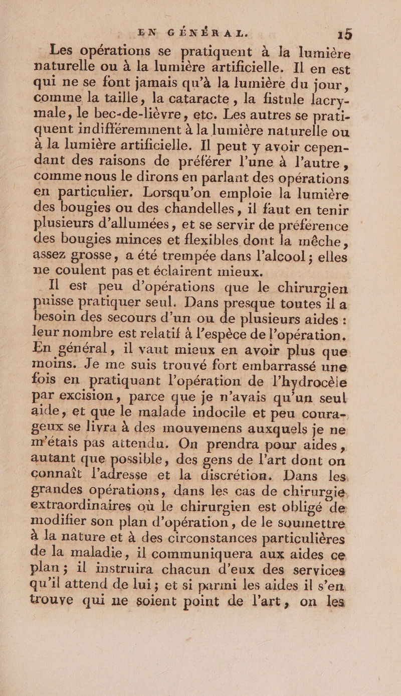 Les opérations se pratiquent à la lumière naturelle ou à la lumière artificielle. Il en est qui ne se font jamais qu’à la lumière du jour, comme la taille, la cataracte , la fistule lacry- male, le bec-de-lièvre, etc. Les autres se prati- quent indifféremment à la lumière naturelle ou à la lumière artificielle. Il peut y avoir cepen- dant des raisons de préférer l’une à l’autre, comme nous le dirons en parlant des opérations en particulier. Lorsqu'on emploie la lumière des bougies ou des chandelles, il faut en tenir plusieurs d’allumées, et se servir de préférence des bougies minces et flexibles dont la mêche, assez grosse, a été trempée dans l'alcool ; elles ue coulent pas et éclairent mieux. Il est peu d’opérations que le chirurgien puisse pratiquer seul. Dans presque toutes il a besoin des secours d’un ou de plusieurs aides : leur nombre est relatif 4 l'espèce de l'opération. En général, il vaut mieux en avoir plus que moins. Je me suis trouvé fort embarrassé une fois en pratiquant l'opération de l’hydrocèie par excision, parce que je n’avais qu’un seul aide, et que le malade indocile et peu coura- geux se livra à des mouvemens auxquels je ne m'étais pas aitendu. On prendra pour aides, autant que possible, des gens de l’art dont on connaît l'adresse et la discrétion. Dans les. grandes opérations, dans les cas de chirurgie. extraordinaires où le chirurgien est obligé de modifier son plan d’opération, de le soumettre à Ja nature et à des circonstances particulières de la maladie, il communiquera aux aides ce plan ; il instruira chacun d’eux des services qu’il attend de lui; et si parmi les aides il s’en. trouve qui ue soient point de l’art, on les