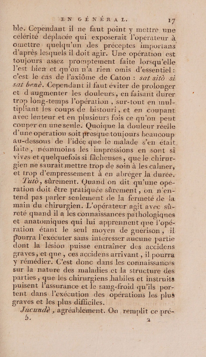 ble. Cependant il ne faut point y mettre une célérité déplacée qui exposerait l’opérateur à omettre quelqu'un des préceptes importans d’après lesquels il doit agir. Une opération est toujours assez promptement faite lorsqu'elle l’est biem et qu’on n’a rien omis d’essentiel : c'est le cas de l’axiôme de Caton : sat sitô si sat benè. Cependant il faut éviter de prolonger et d'augmenter les douleurs, en faisant durer trop long-temps Popération , sur-tout en mul- tiphant les coups de bistouri, et en coupant avec lenteur et en plusieurs fois ce qu'on peut Couper en une senle. Quoique la douleur réelle d’une opération soit presquetoujours beancoup au-dessous de l'idée que le malade s’en était faite, néanmoins les impressions en sont si vives et quelquefois si fâcheuses, que le chirur- gien ne saurait mettre trop de soin à les calmer, et trop d’empressement à en abréger la durée. ‘Tuto, sûrement. Quand on dit qu’une opé- ration doit être pratiquée sûrement, on n'en- tend pas parler seulement de la fermeté de la main du chirurgien. L'opérateur agit avec sû- reté quand il a les connaissances pathologiques et anatomiques qui lui apprennent que l’opé- ration étant le seul moyen de guérison, il pourra l'exécuter sans intéresser aucune partie dont la lésion puisse entraîner des accidens graves, et que, ces accidens arrivant, il pourra y rémédier. C’est donc dans les connaissances sur la nature des maladies ct la structure des parties , que les chirurgiens habiles et instruits puisent l'assurance et le sans-froid qu'ils por- tent dans l’exécution des opérations les plus graves et Îes plus difficiles. Jucundè , agréablement, On remplit ce pré- b. : 4 |