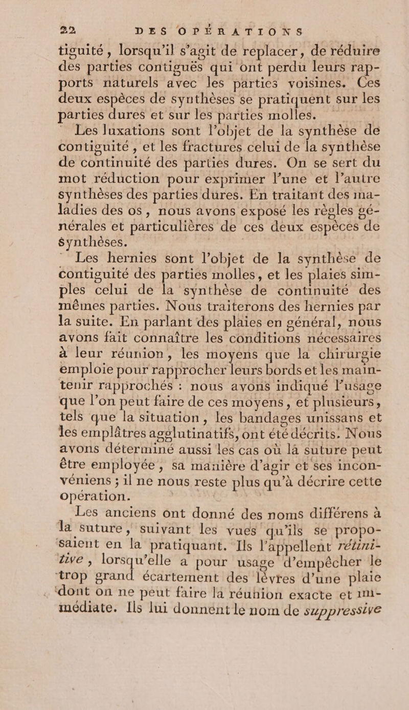 tisuité , lorsqu'il s’agit de replacer, de réduire des parties contiguës qui ont perdu leurs rap- ports naturels avec les parties voisines. Ces deux espèces de synthèses se pratiquent sur les parties dures et sur les parties molles. Les luxations sont l’objet de la synthèse de contiguité , et les fractures celui de la synthèse de continuité des parües dures. On se sert du mot réduction pour exprimer l’une et l’autre synthèses des parties dures. En traitant des ima- ladies des os, nous avons exposé les règles gé- nérales et particulières de ces deux espèces de Synthèses. | | _ Les hernies sont l’objet de la synthèse de contiguité des parties molles, et les plaies sim- ples celui de la synthèse de continuité des mêmes parties. Nous traiterons des hernies par la suite. En parlant des plaies en général, nous avons fait connaître les conditions nécessaires à leur réunion, les moyens que la chirurgie emploie pour de HO E TEE bords et les main- tenir rapprochés : nous avons indiqué l'usage que l’on peut faire de ces moyens, et plusieurs, tels que la situation, les bandages unissans et les emplâtres agglutinatifs, ont été décrits. Nous avons déterminé aussi les cas où là suture peut être employée, sa manière d'agir et ses incon- véniens ; il ne nous reste plus qu’à décrire cette opération. | | Les anciens ont donné des noms différens à la suture, suivant les vues qu’ils se propo- Saient en la pratiquant. Ils l’appellent réZeni- Zive , lorsqu’elle a pour usage d'empêcher le ‘trop grand écartement des lèvres d’une plaie ‘dont on ne peut faire la réuhion exacte et m- médiate. Ils lui donnént le nom de suppressive