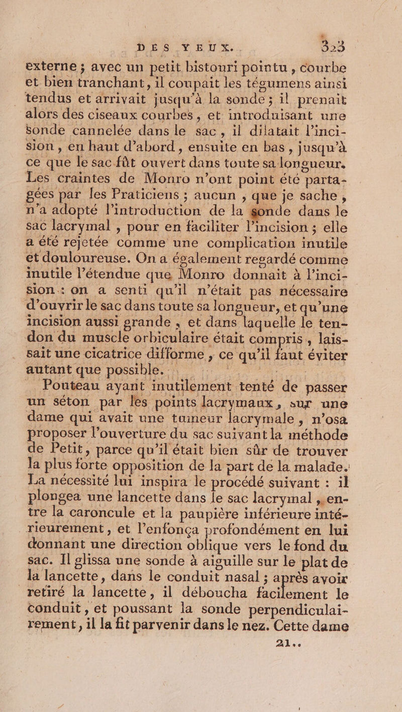 externe ; avec un petit bistouri pointu, courbe et bien tranchant, il coupait les tégumens ainsi tendus et arrivait jusqu’à la sonde ; il prenait alors des ciseaux courbes , et introduisant une sonde cannelée dans le sac, il dilatait l’inci- sion , en haut d’abord , ensuite en bas, jusqu’à ce que le sac fût ouvert dans toute sa longueur. Les craintes de Monro n’ont point été parta- gées par les Praticiens ; aucun ; que je sache, n’a adopté l'introduction de la sonde dans le sac lacrymal , pour en faciliter l’incision ; elle a été rejetée comme une complication inutile et douloureuse. On a également regardé comme inutile l’étendue que Monro donnait à l’inci- sion: on a senti qu'il n’était pas nécessaire d'ouvrir le sac dans toute sa longueur, et qu’une incision aussi grande , et dans laquelle le ten- don du muscle orbiculaire était compris , lais- sait une cicatrice difforme , ce qu’il faut éviter autant que possible. A Pouteau ayant inutilement tenté de passer un séton par Îles points lacrymaux, sur une dame qui avait une tumeur lacrymale, n’osa proposer l’ouverture du sac suivant la méthode de Petit, parce qu’il était bien sûr de trouver la plus forte opposition de la part de la malade. La nécessité lui inspira le procédé suivant : il plongea une lancette dans le sac lacrymal Len- tre la caroncule et la paupière inférieure inté- Tieurement, et l’enfonça profondément en lui donnant une direction oblique vers le fond du sac. Il glissa une sonde à aiguille sur le plat de la lancette, dans le conduit nasal ; après avoir retiré la lancette, il déboucha Pelle le conduit , et poussant la sonde perpendiculai- rement, il la fit parvenir dans le nez. Cette dame 41;