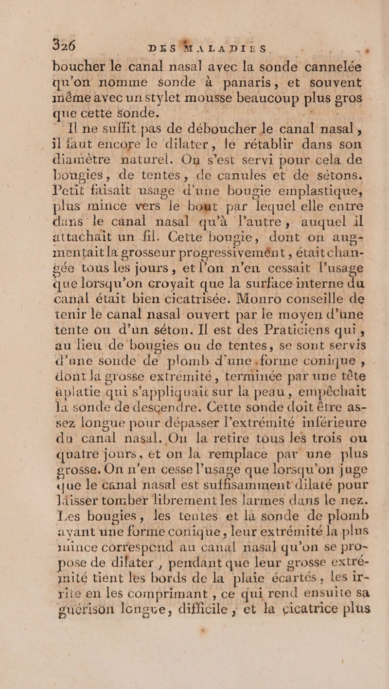 boucher le canal nasal avec la sonde cannelée qu'on nomme sonde à panaris, et souvent même avec un Stylet mousse beaucoup plus gros que cette sonde. | RENNES. _ {ne suffit pas de déboucher le canal nasal, il faut encore le dilater, le rétablir dans son diamètre naturel. On s’est servi pour cela de bougies, de tentes, de canules et de sétons. Petit faisait usage d’une bougie emplastique, plus mince vers le bowt. par lequel elle entre «uns le canal nasal qu’à l’autre, auquel il attachait un fil. Cette bougie, dont on aug- mentait la grosseur progressivemént , étaitchan- gée tous les jours, et l’on n’en cessait l’usage que lorsqu'on croyait que la surface interne du canal était bien cicatrisée. Monro conseille de tenir le canal nasal ouvert par le moyen d’une tente ou d’un séton. Il est des Praticiens qui, au lieu de bougies ou de tentes, se sont servis d’une sonde de plomb d'une ,forme conique , dont la grosse extrémité, terminée par une tête apiatie qui s'appliquait sur la peau, empêchait la sonde de descendre. Cette sonde doit être as- sez longue pour dépasser l’extrémité inférieure du canal nasal. On la retire tous les trois ou quatre jours, et on la remplace par une plus grosse. On n'en cesse l'usage que lorsqu'on juge que le canal nasal est suffisamment dilaté pour lisser tomber librement les larmes dans le nez. Les bougies, les tentes et la sonde de plomb ayant une forme conique , leur extrémité la plus iuince correspend au canal nasal qu’on se pro- pose de dilater, pendant que leur grosse extre- inité tient les bords de la plaie écartés, Les 1r- rite en les comprimant , ce qui rend ensuite sa guérison longve, difficile ; et la cicatrice plus