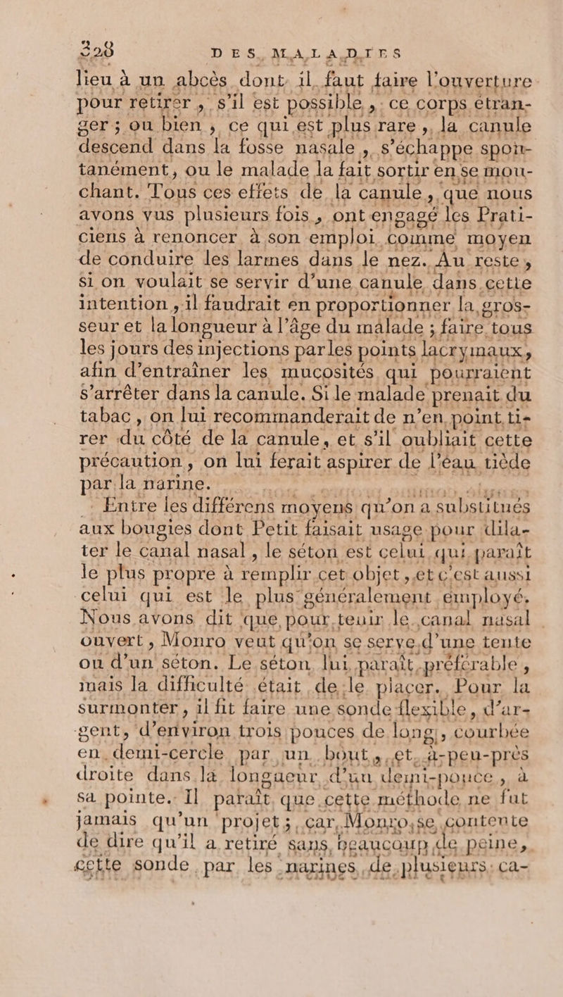 lieu à un abcès dont il faut faire l'ouverture pour retirer , s’il est possible ,; ce corps étran- ger ; ou bien ; ce qui.est plus rare ,, la canule descend dans [a fosse nasale , s’échappe spon- tanément, ou le malade la fait sortir en se mou- chant. Tous ces effets de la canule, que nous avons vus plusieurs fois, ont engagé les Prati- cienis à renoncer, à son emploi Comme moyen de conduire les larmes dans le nez. Au reste, si on voulait se servir d’une canule dans cette intention , il faudrait en proportionner la, gros- seur et la longueur à l’âge du mâlade ; faire tous les jours des injections parles points lacrymaux, afin d'entraîner les mucosités qui pourraient S’arrêter dans la canule. Sile malade prenait du tabac , on lui recommanderait de n’en point. ti- rer du côté de la canule, et s’il oubliait cette précaution, on lui ferait aspirer de l’éau tiède par la narine. Lu RCE &gt; HIOY sui y ÉHÉETES É .: Entre les différens moyens qu’on a substitués aux bougies dont Petit faisait usage pour dila- ter le canal nasal , le séton est celui qui paraît le plus propre à remplir. cet objet ,.et c'est AUSSI celui qui est le plus généralement émployé. Nous avons dit que pour.teuir le.,canal nasal ouvert, Monro veut qu'on se serye,d’une tente ou d’un séton. Le séton lui paraît préfcrable , inais la difficulté était de:le placer. Pour la surmonter, il fit faire une sonde flexible, d’ar- gent, d’entviron trois pouces de long;, courbée en. demi-cercle par un. bout et, A-peu-prés droite dans là longueur d’uu deini-pouce, à sa pointe. Il paraît, que cette méthode ne fut jamais qu'un ‘projet; ,çar, Monuro,se contente de dire qu’il a retiré sans, beaucoup de peine, cette sonde par les -Haïines, de plusieurs. Ca