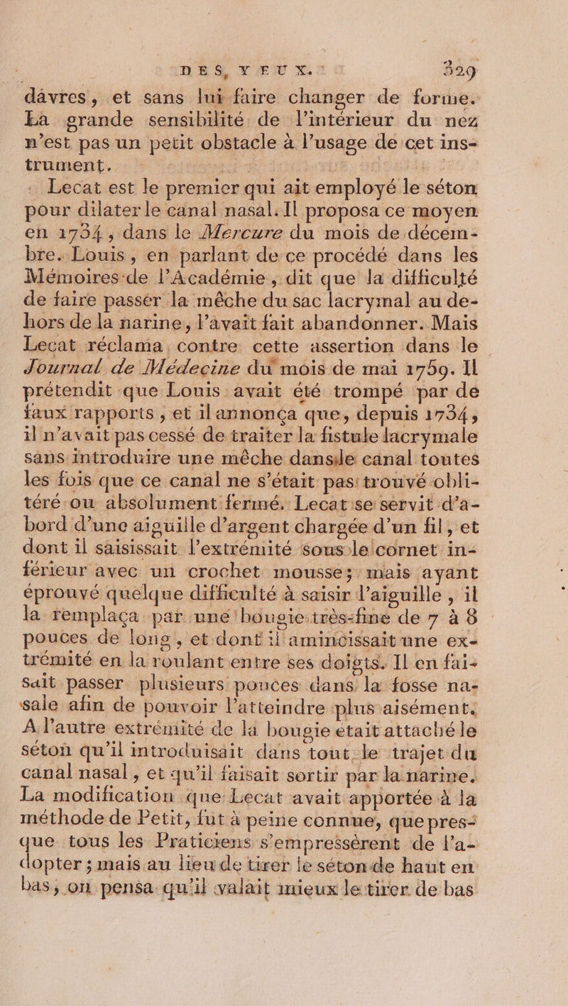 dâvres, et sans lui faire changer de forme. Ea grande sensibilité de l’intérieur du nez n’est pas un petit obstacle à l’usage de cet ins- trument. ANR SES Fi 27 Lecat est le premier qui ait employé le séton pour dilater le canal nasal.Il proposa ce moyen en 1794, dans le Mercure du mois de décem- bre. Louis , en parlant de ce procédé dans les Mémoires de l'Académie , dit que la difficulté de faire passér la mêche du sac lacrymal au de- hors de la narine, l’avait fait abandonner. Mais Lecat réclama contre cette assertion dans le Journal de Médecine du mois de mai 1759. IL prétendit que Louis avait été trompé par de faux rapports , et ilannonça que, depuis 1734, il n'avait pas cessé de traiter la fistule lacrymale sans introduire une mêche dansde canal toutes les fois que ce canal ne s'était. pas: trouvé obli- téré ow absolument fermé. Lecat'se servit d’a- bord d’une aiguille d'argent chargée d’un fil, et dont il saisissait l'extrémité sous lelcornet in- férieur avec un crochet mousse; mais ayant éprouvé quelque diffenlté à saisir l'aiguille , il la remplaca par uné'bougic:très-fine de 7 à 8 pouces de longs, et dont il aminicissait une ex- trémité en la roulant entre ses doigts. Il en fai- sait passer plusieurs pouces dans la fosse na- sale afin de pouvoir l’atteindre plus aisément. À l’autre extrémité de la bougie était attaché le séton qu'il introduisait dans tout le trajet du canal nasal, et qu’il faisait sortir par la narine. La modification que Lecat avait apportée à la méthode de Petit, fut à peine connue, que pres: que tous les Praticiens s’empreësérent de l'a- dopter ; mais au lieu de tirer le sétonde haut en bas, on pensa qu'il valait inieux le tirer de bas