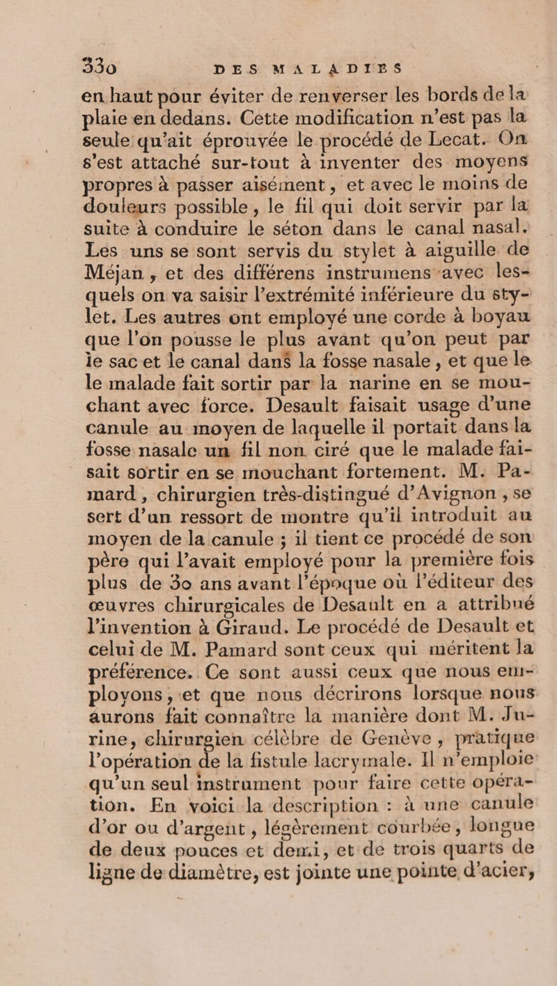 en haut pour éviter de renverser les bords de la plaie en dedans. Cette modification n’est pas la seule qu’ait éprouvée le procédé de Lecat. On s’est attaché sur-tout à inventer des moyens propres à passer aisément, et avec le moins de douleurs possible, le fil qui doit servir par la suite à conduire le séton dans le canal nasal. Les uns se sont servis du stylet à aiguille de Méjan , et des différens instrumens avec les- quels on va saisir l'extrémité inférieure du sty- let. Les autres ont employé une corde à boyau que l’on pousse le plus avant qu’on peut par le sac et le canal dan$ la fosse nasale , et que le le malade fait sortir par la narine en se mou- chant avec force. Desault faisait usage d’une canule au moyen de laquelle il portait dans la fosse nasale un fil non ciré que le malade faï- sait sortir en se mouchant fortement. M. Pa- mard , chirurgien très-distingué d'Avignon , se sert d’un ressort de montre qu’il introduit au moyen de la canule ; il tient ce procédé de son père qui l’avait employé pour la première fois plus de 30 ans avant l’époque où léditeur des œuvres chirurgicales de Desault en a attribué l'invention à Giraud. Le procédé de Desault et celui de M. Pamard sont ceux qui méritent la préférence. Ce sont aussi ceux que nous etu- ployvons , et que nous décrirons lorsque nous aurons fait connaître la manière dont M. Ju- rine, chirurgien célèbre de Genève , pratique l'opération Fe la fistule lacrymale. Il n’emploie qu’un seul instrament pour faire cette opéra- tion. En voici la description : à une canule d’or ou d'argent , lésèrement courbée, longue de deux pouces et demi, et de trois quarts de ligne de diamètre, est jointe une pointe d'acier,