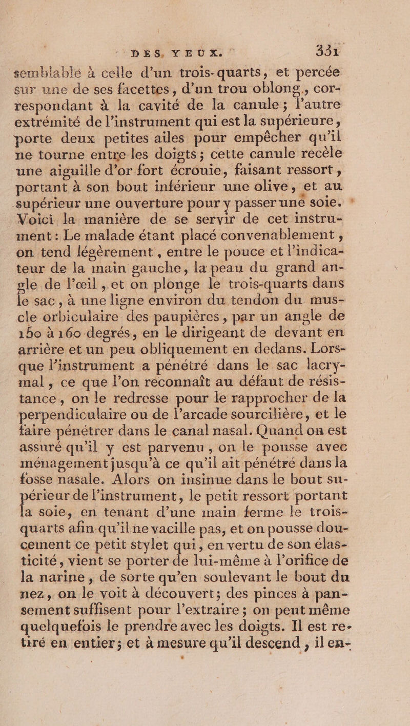 semblable à celle d’un trois-quarts, et percée sur une de ses facettes , d’un trou oblong,, cor- respondant à la cavité de la canule; l’autre extrémité de l’instrument qui est la supérieure, porte deux petites ailes pour empècher qu’il ne tourne entre les doigts; cette canule recèle une aiguille d’or fort écrouie, faisant ressort , portant à son bout inférieur une olive, et au supérieur une ouverture pour y passer une 801€. Voici la manière de se servir de cet instru- ment: Le malade étant placé convenablement , on tend légèrement , entre le pouce et l’indica- teur de la main gauche, la peau du grand an- gle de l'œil , et on plonge le trois-quarts dans le sac, à une ligne environ du tendon du mus- cle orbiculaire des paupières, par un angle de 150 à 160 degrés, en Le dirigeant de devant en arrière et un peu obliquement en dedans. Lors- que l’instrument a pénétré dans le sac lacry- mal, ce que l’on reconnaît au défaut de résis- tance, on le redresse pour le rapprocher de la perpendiculaire ou de l’arcade sourcilière, et le faire pénétrer dans le canal nasal. Quand on est assuré qu’il y est parvenu, on le pousse avec ménagement jusqu'à ce qu’il ait pénétré dans la fosse nasale. Alors on insinue dans le bout su- périeur de l'instrument, le petit ressort portant la soie, en tenant d’une main ferme le trois- quarts afin qu'ilne vacille pas, et on pousse dou- cement ce petit stylet qui, en vertu de son élas- ticité, vient se porter de lui-même à l’orifice de la narine , de sorte qu’en soulevant le bout du nez, on le voit à découvert; des pinces à pan- sement suffisent pour l’extraire ; on peut même quelquefois le prendre avec les doigts. Il est re- tiré en entier ; et à mesure qu’il descend , ilen- =