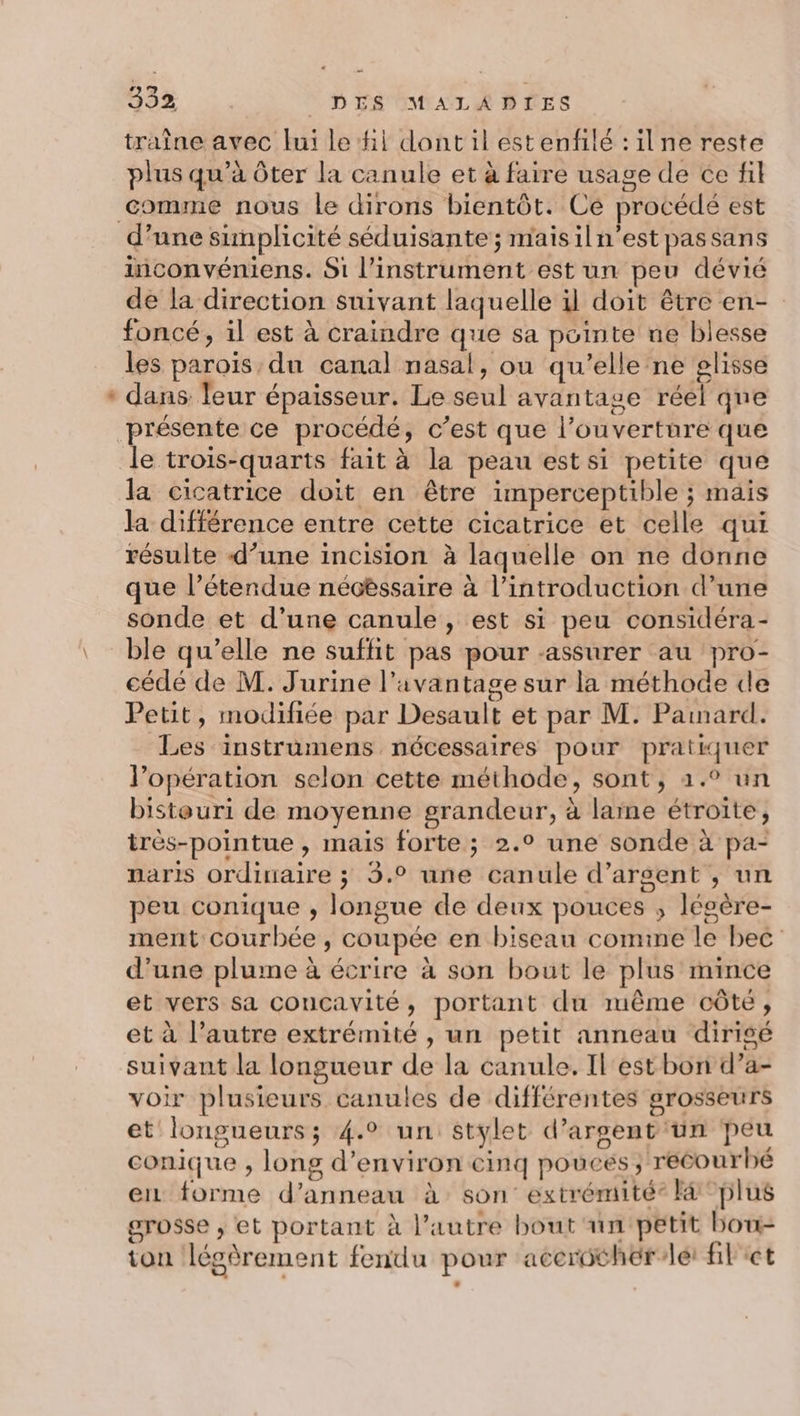 * traîne avec lui le hi dont il estenfilé :ilne reste plus qu’à ôter la canule et à faire usage de ce fil comme nous le dirons bientôt. Ce procédé est inconvéniens. Si l'instrument est un peu dévié de la direction suivant laquelle il doit être en- foncé, il est à craindre que sa pointe ne blesse les parois du canal nasal, ou qu’elle ne glisse dans leur épaisseur. Le seul avantage réel que la différence entre cette cicatrice et celle qui résulte d’une incision à laquelle on ne donne que l’étendue nécéssaire à l'introduction d’une sonde et d’une canule , est si peu considéra- ble qu’elle ne suffit pas pour assurer au pro- cédé de M. J'urine l'avantage sur la méthode de Petit, modifiée par Desault et par M. Pamard. Les instrumens nécessaires pour pratiquer l’opération selon cette méthode, sont, 4.° un bistouri de moyenne grandeur, à larne étroite, très-pointue , mais forte; 2.° une sonde à pa- naris ordinaire ; 5.° une canule d’arsent , un peu conique , longue de deux pouces ; lésère- ment courbée , coupée en biseau comine le bec d’une plume à écrire à son bout le plus mince et vers sa concavité, portant du même côté, et à l’autre extrémité , un petit anneau dirigé suivant la longueur de la canule. Il est bon d’a- voir plusieurs canules de différentes grosseurs et longueurs; 4.9 un: stylet d’arsent un peu conique ;, long d'environ cinq pouces ; recourbé ei forme d’anneau à son extrémité® Fa “plus grosse ; et portant à l’autre bout un petit bou- ton légèrement fendu pour acerothér/lét filet