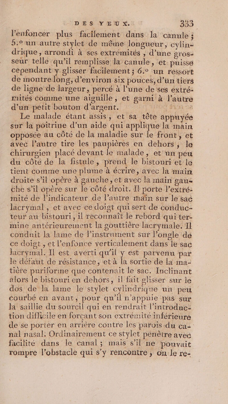 l’enfoncer plus facilement dans la ‘canule ; 5.° un autre stylet de même longueur, cylin: drique, arrondi à ses extrémités , d’une gros2 seur telle qu’il remplisse la canule, ‘et: puisse cependant y glisser facilement ; 6.° un ressort de montre long, d'environ six pouces, d’un tiers de ligne de largeur, percé à l'une de ses éxtré- rités Comme une aiguille, et garni à l’autre d’un petit bouton d'argent. ÉFAON 08 Le malade étant assis, et sa tête appuyée sur la poitrine d’un aide qui applique la main opposée au côté de la maladie sur le front , et avec l’autre tire les paupières en dehors, le chirurgien placé devant le malade, et'ün peu du côté de la fistule, prend le bistouri et le tient comme une plume à écrire, avec la main droite s’il opère à gauche, et avec la main pau Che s’il opère sur le côté droit. Il porte Pextré- mité de l'indicateur de l’autre maïn sur le sac lacrymal , et avec ce doïgt qui sert de conduc- teur au bistouri, il reconnaît le rebord qui ter- mine antérieurement la souttière lacrymale. 11 conduit la lame de l’instrument sur longle de ce doigt , et l’enfonce verticalement dans le sac Hacrymal. Il est avérti qu’il y est parvenu par le défaut de résistance, et à la sortie de la ma- tière puriforme que contenait le sac. Inclinant alors le bistouri en dehors, 1l fait glisser sur le dos de la lame le stylet cylindrique un peu courbé en avant, pour qu'il n’appuie pas sur la saillie du sourcil qui en rendrait l’introduc: tion difficile en forçant son extrémité inférieure de se porter en arrière contre les paroïs du ça= nal nasal. Ordinairement ce stylet pénètre avec facilité dans le canal; mais s’il ne pouvait rompre l'obstacle qui s’y rencontre , on le re-