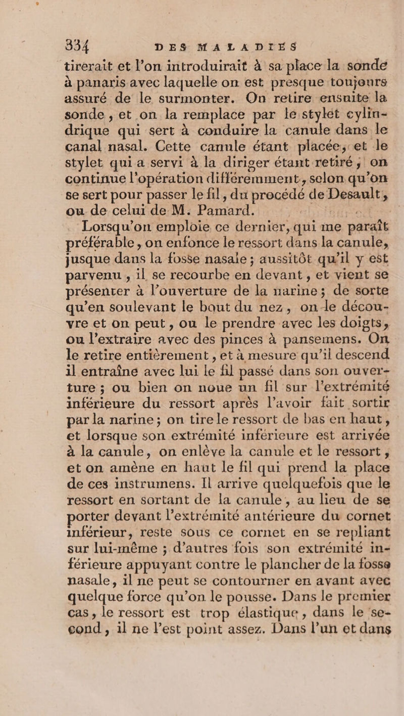 tirerait et l’on introduirait à sa place la sonde à panaris avec laquelle on est presque toujours assuré de le surmonter. On retire ensuite la sonde , et on la remplace par le stylet cylin- drique qui sert à conduire la canule dans le canal nasal. Cette canule étant placée,;-et le stylet qui a servi à la diriger étant retiré, on continue l'opération différemment, selon qu’on se sert pour passer le fil, du procédé de Desault, ou de celui de M. Pamard. | ro Lorsqu'on emploie ce dernier, qui me paraît préférable , on enfonce le ressort dans la canule, jusque dans la fosse nasale ; aussitôt qu’il y est parvenu , il se recourbe en devant, et vient se présenter à l’ouverture de la narine; de sorte qu’en soulevant le baut du nez, one décou- vre et on peut, ou le prendre avec les doigts, ou l’extraire avec des pinces à pansemens. On le retire entièrement , et à mesure qu’il descend il entraîne avec lui Le il passé dans son ouver- ture ; ou bien on noue un fil sur l’extrémité inférieure du ressort après l’avoir fait sortir par la narine; on tire le ressort de bas en haut, et lorsque son extrémité inférieure est arrivée à la canule, on enlève la canule et le ressort, et on amène en haut le fil qui prend la place de ces instrumens. Il arrive quelquefois que le ressort en sortant de la canule, au lieu de se borter devant l'extrémité antérieure du cornet inférieur, reste sous ce cornet en se repliant sur lui-même ; d’autres fois son extrémité in- férieure appuyant contre le plancher de la fosse nasale, il ne peut se contourner en avant avec quelque force qu’on le pousse. Dans le premier cas , le ressort est trop élastique, dans le 'se- cond , il ne l’est point assez. Dans l’un et dans