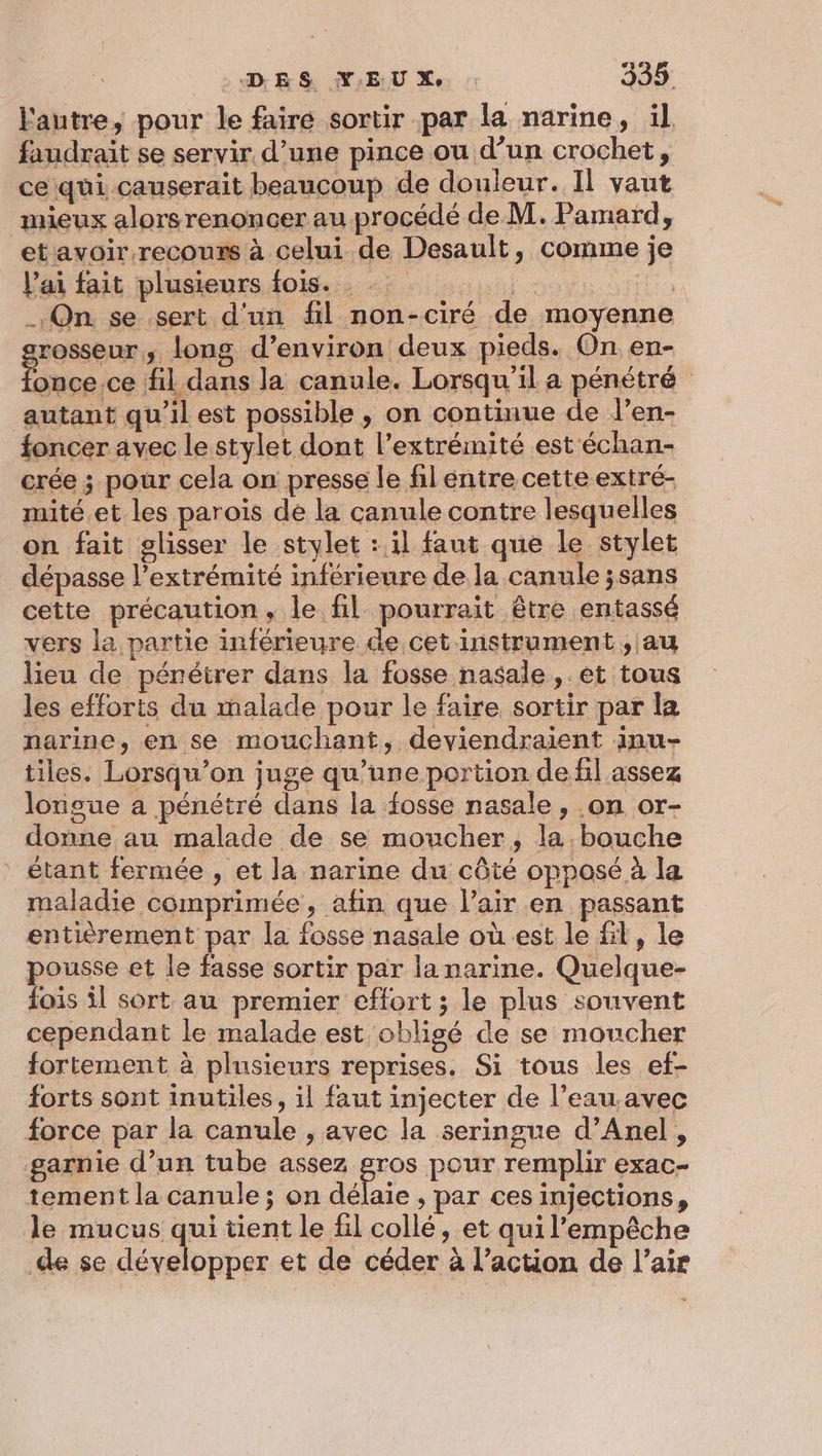 l'autre, pour le faire sortir par la narine, il faudrait se servir d’une pince ou d’un crochet, ce qui causerait beaucoup de douleur. Il vaut mieux alors renoncer au procédé de M. Pamard, etavoir recours à celui de Desault, comme je V'ai fait plusieurs fois. st. fin On se sert d'un fl non-ciré de moyenne grosseur, long d’environ deux pieds. On en- ANA fil dans la canule. Lorsqu'il a pénétré autant qu’il est possible , on continue de l’en- foncer avec le stylet dont l’extrémité est échan- crée ; pour cela on presse le filéntre cette extré- mité et les paroïs de la canule contre lesquelles on fait glisser le stylet : il faut que le stylet dépasse l'extrémité inférieure de la canule ;sans cette précaution, le fil pourrait être entassé vers la partie inférieure de cet instrument, au lieu de péréirer dans la fosse nasale, et tous les efforts du malade pour le faire sortir par la narine, en se mouchant, deviendraient inu- tiles. Lorsqu'on juge qu’une portion de fil assez longue a pénétré dans la fosse nasale, .on or- donne au malade de se moucher, la bouche étant fermée , et la narine du côté opposé à la maladie comprimée, afin que l'air en passant entièrement par la fosse nasale où est le fil, le pousse et le fasse sortir par la narine. Quelque- fois il sort au premier effort ; le plus souvent cependant le malade est obligé de se moucher fortement à plusieurs reprises. Si tous les ef- forts sont inutiles, il faut injecter de l’eau.avec force par la canule , avec la seringue d’Anel , garnie d’un tube assez gros pour remplir exac- tement la canule ; on défaie ; par ces injections, le mucus qui tient le fil collé, et qui l'empêche de se développer et de céder à l’action de l’air