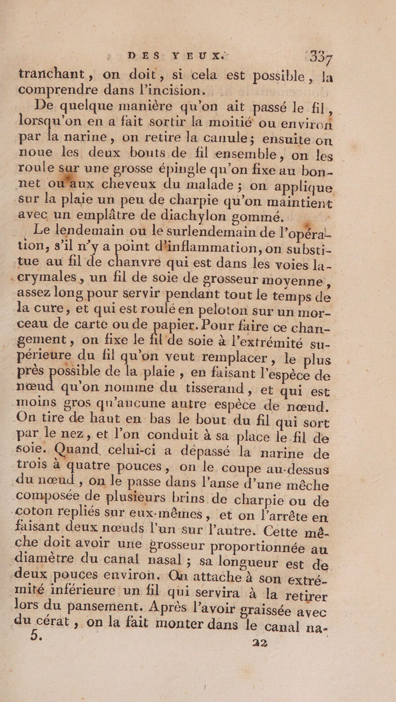 DES. Y EU X.- ‘337 tranchant, on doit, si cela est possible, la comprendre dans l’incision. let | De quelque manière qu’on ait passé le fil, lorsqu'on en a fait sortir la moitié ou environ par la narine, on retire la canule; ensuite on noue les deux bouts de fil ensemble, on les roule sur une grosse épingle qu’on fixe au bon- owaux cheveux du malade ; on applique sur la plaie un peu de charpie qu’on maintient avec un emplâtre de diachylon somme. ei Le lendemain ou le surlendemain de l’opéra!- tion, s’il n’y a point dünflammation, on substi- tue au fil de Fer qui est dans les voies la- .crymales, un fil de soie de grosseur moyenne, assez long pour servir pendant tout le temps de la cure, et qui est roulé en peloton sur un mor- ceau de carte ou de papier. Pour faire ce chan- gement, on fixe le fil de soie à l'extrémité su- périeure du fil qu'on veut remplacer, le plus près possible de la plaie , en faisant l'espèce de nœud qu'on nomme du tisserand, et qui est moins gros qu'aucune autre espèce de nœud. On tire de haut en bas le bout du fil qui sort par le nez, et l’on conduit à sa place le fil de soie. Quand, celui-ci a dépassé la narine de trois à quatre pouces, on le coupe au-dessus du nœud , on le passe dans l’anse d’une mêche composée de plusièurs brins de charpie ou de coton repliés sur eux-mêmes, et on l’arrête en faisant deux nœuds l’un sur l’autre. Cette méê- che doit avoir une grosseur proportionnée au diamètre du canal nasal ; sa longueur est de deux pouces environ. On attache à son extré- mité inférieure un fil qui servira À la retirer Jors du pansement. Après l’avoir graissée ayec du cérat , on la fait monter dans le canal na- , 22