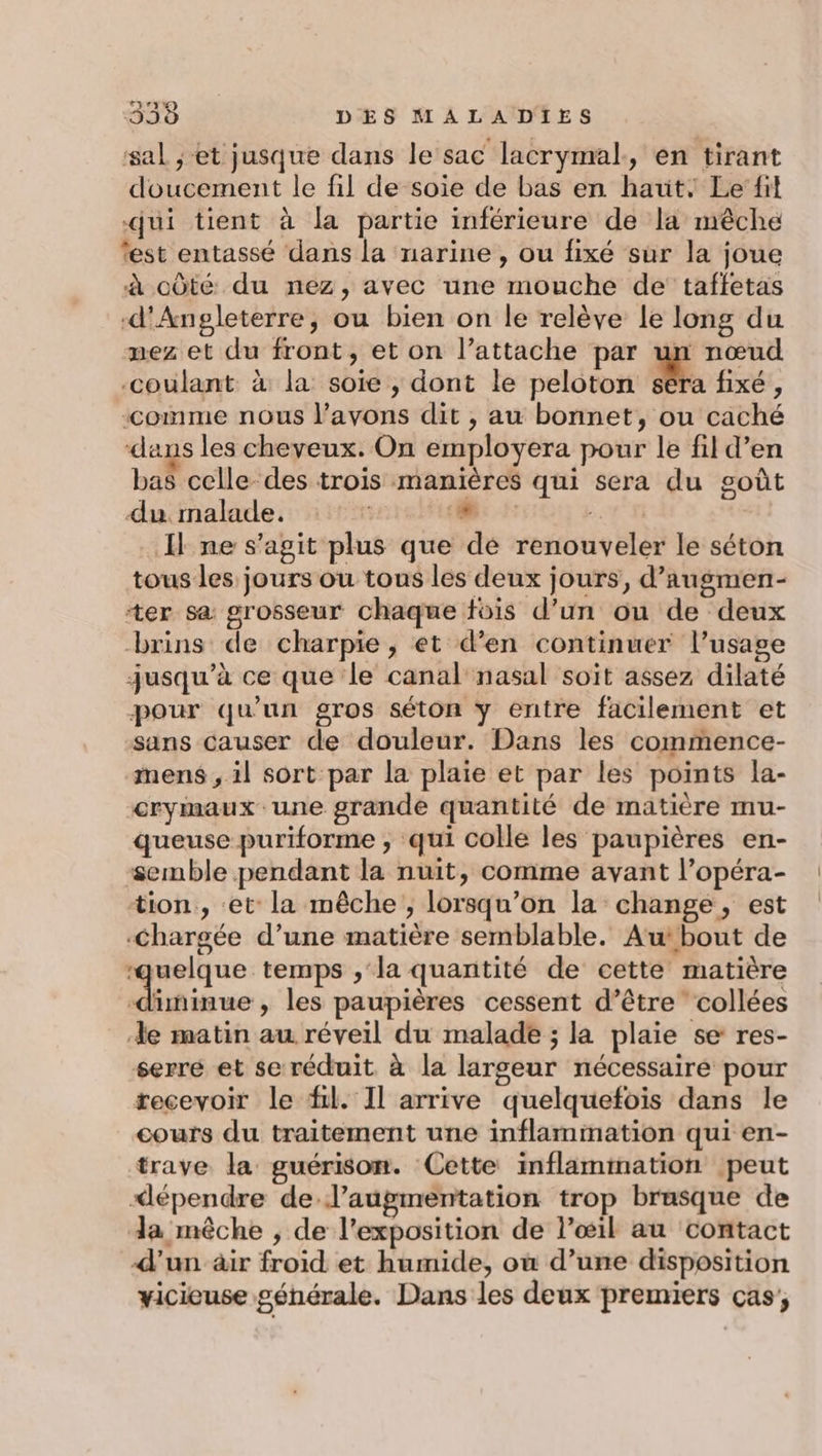 sal ;-et jusque dans le sac lacrymal,, en tirant doucement le fil de soie de bas en haut: Le’fil qui tient à la partie inférieure de la mêche ‘est entassé dans la narine, ou fixé sur la joue à côté du nez, avec une mouche de taffetas d'Angleterre, ou bien on le relève le long du nez et du front, et on l’attache par un nœud -coulant à la soie , dont le peloton Ma fixé , “comme nous l'avons dit , au bonnet, ou caché dans les cheveux. On employera pour le fil d’en bas celle des trois manières qui sera du goût du malade. L A: Il ne s’agit plus que dé renouveler le séton tous les jours ou tous les deux jours, d’augmen- ter sa grosseur chaque fois d’un ou de deux brins de charpie, et d'en continuer l’usage jusqu’à ce que le canal nasal soit assez dilaté pour qu'un gros séton y entre facilement et sans causer de douleur. Dans les commence- mens ; il sort par la plaie et par les points la- crymaux une grande quantité de matière mu- queuse puriforme ; qui colle les paupières en- semble pendant la nuit, comme avant l’opéra- tion, et la mêche , lorsqu'on la change, est Chargée d’une matière semblable. Aubout de ‘quelque temps , la quantité de cette matière diminue , les paupières cessent d’être collées Xe matin au réveil du malade ; la plaie se res- serré et se réduit à la largeur nécessaire pour recevoir le fil. Il arrive quelquefois dans le cours du traitement une inflammation qui en- trave la guérison. Cette inflammation peut &lt;épendre de l'augmentation trop brasque de la mêche , de l'exposition de l’œil au contact d’un ir froid et humide, où d’une disposition yicieuse générale. Dans les deux premiers cas;