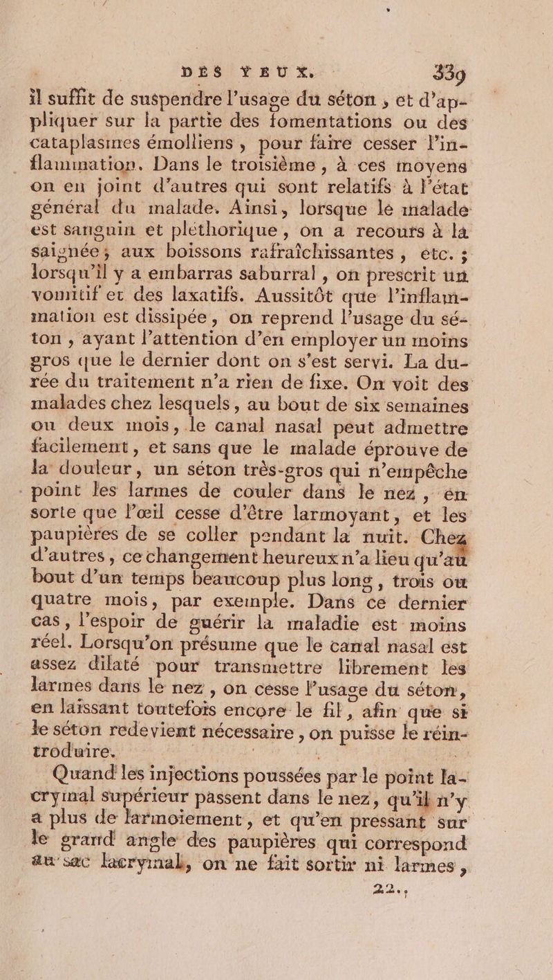 il suffit de suspendre l’usage du séton , et d’ap- pliquer sur la partie des fomentations ou des cataplasines émolliens , pour faire cesser lin- flammation. Dans le troisième , à ces moyens on en joint d’autres qui sont relatifs à l’état général du malade. Ainsi, lorsque le malade est sanguin et pléthorique , on a recours à la saisnée; aux boissons rafraîchissantes , etc. ; lorsqu'il y a embarras saburral , on prescrit ur vonntif er des laxatifs. Aussitôt que l’inflam- mation est dissipée, on reprend l'usage du sé- ton , ayant l’attention d’en employer un moins gros que le dernier dont on s’est servi. La du- rée du traitement n’a rien de fixe. On voit des malades chez lesquels, au bout de six semaines ou deux mois, le canal nasal péut admettre facilement, et sans que le malade éprouve de la douleur, un séton très-sros qui n’empêche point les larmes de couler dans le nez, én sorte que l'œil cesse d’être larmoyant, et les paupières de se coller pendant la nuit. Chez d’autres , ce changement heureux n’a lieu qu'a bout d’un temps beaucoup plus long , trois ow quatre mois, par exemple. Dans ce dernier cas , l'espoir de guérir la maladie ést moins réel. Lorsqu'on présume que le carral nasal est assez dilaté pour transmettre librement les larmes dans le nez , on cesse Pusase du séton, en laïssant toutefois encore le fil, afin que sÈ _ le séton redevient nécessaire , on puisse le réin- troduire. | oi es Quand les injections poussées par le point la- crymal supérieur passent dans le nez, qu'il n’y a plus de larmoïement, et qu’en pressant sur le grand angle des paupières qui correspond au’ sac Facrymnab, on ne fait sortir ni larmes, 22%,