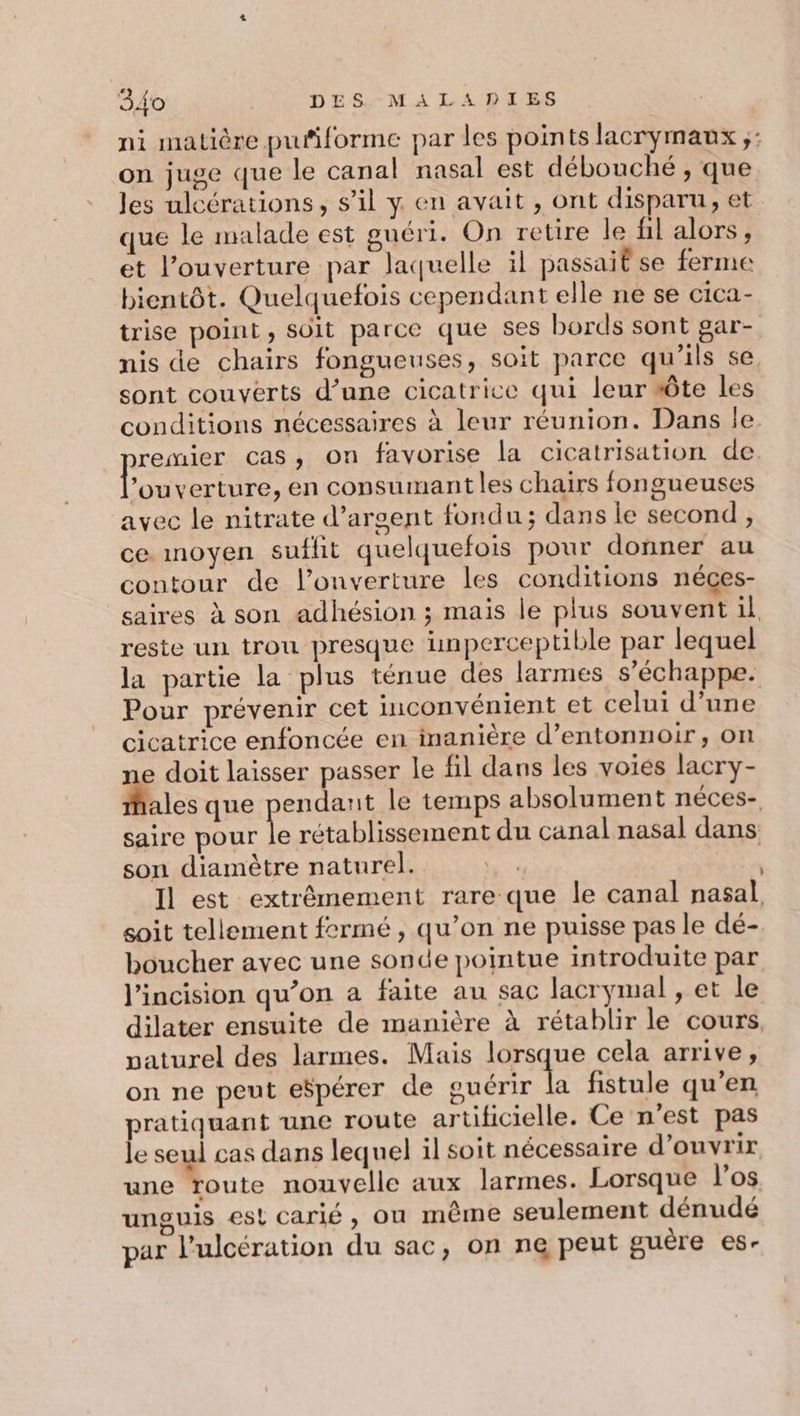ni matière puñiforme par les points lacrymaux ;: on juge que le canal nasal est débouché , que les ulcérations, s’il y en avait , ont disparu, et que le malade est guéri. On retire le fil alors, et l'ouverture par laquelle il passait se ferme bientôt. Quelquefois cependant elle ne se cica- trise point, soit parce que ses bords sont gar- nis de chairs fongueuses, soit parce qu'ils se, sont couverts d’une cicatrice qui leur sôte les conditions nécessaires à leur réunion. Dans le. remier cas, on favorise la cicatrisation de. lou verture, en consumantles chairs fongueuses avec le nitrate d'argent fondu; dans le second, ce. moyen suffit quelquefois pour donner au contour de l'ouverture les conditions néces- saires à son adhésion ; mais le plus souvent il, reste un trou presque unperceptible par lequel la partie la plus ténue des larmes s'échappe. Pour prévenir cet inconvénient et celui d’une cicatrice enfoncée en inanière d’entonnoir, on ne doit laisser passer le fil dans les voies lacry- ales que pendant le temps absolument néces- saire pour Le rétablissement du canal nasal dans son diamètre naturel. 3e Il est extrêmement rare que le canal nasal, soit tellement fermé, qu’on ne puisse pas le dé- boucher avec une sonde pointue introduite par l’incision qu’on a faite au sac lacrymal , et le dilater ensuite de manière à rétablir le cours, paturel des larmes. Mais lorsque cela arrive, on ne peut espérer de guérir &amp; fistule qu’en pratiquant une route artificielle. Ce n’est pas le seul cas dans lequel il soit nécessaire d'ouvrir une route nouvelle aux larmes. Lorsque l'os unguis est carié , on même seulement dénudé par l’ulcération du sac, on ne peut guère es-
