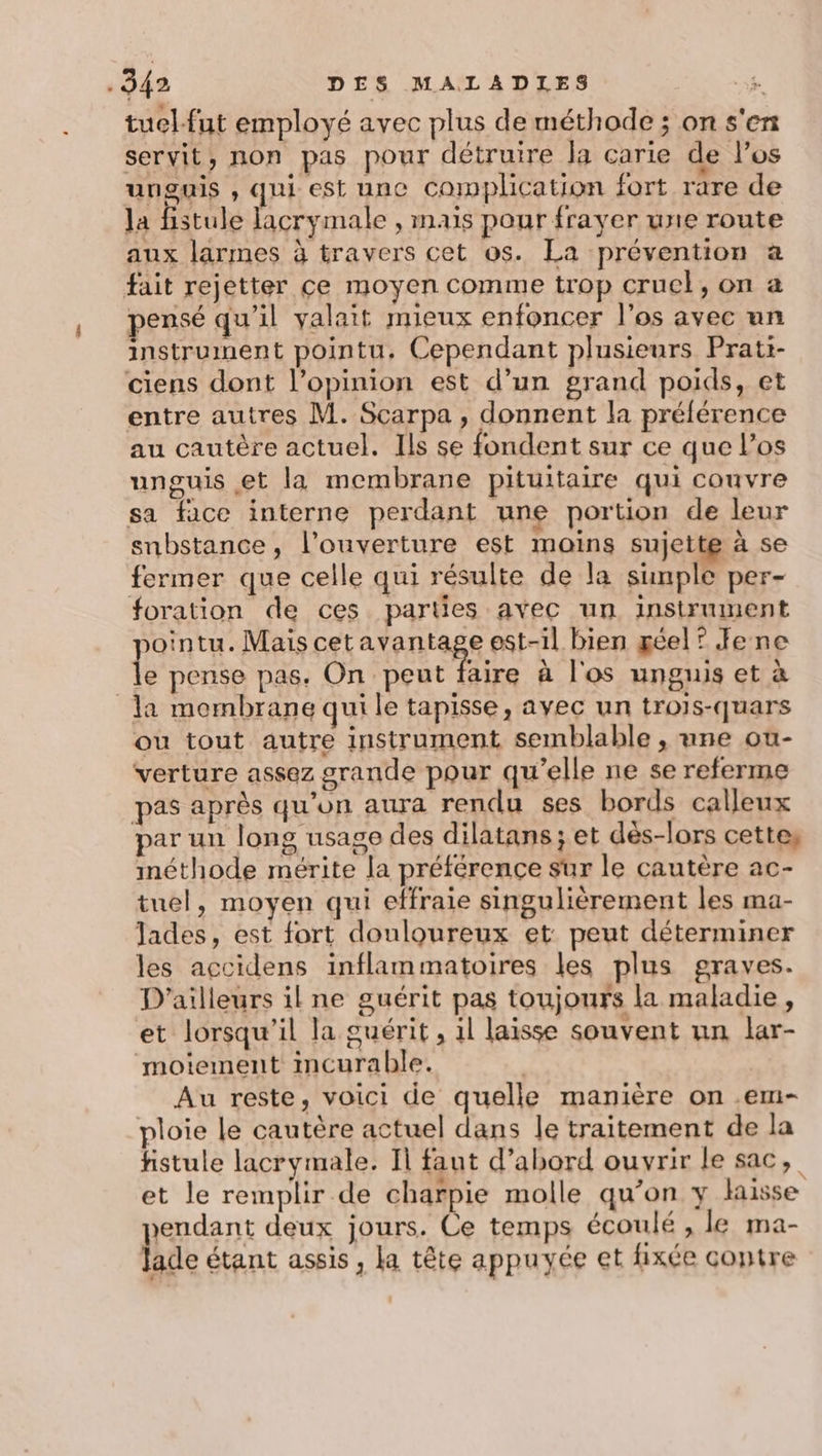 tuel-fut employé avec plus de méthode ; on s'en servit, non pas pour détruire la carie de l'os unguis , qui est unc complication fort rare de la fistule lacrymale , mais pour frayer une route aux larmes à travers cet os. La prévention a fait rejetter ce moyen comme trop cruel, on a pensé qu’il valait mieux enfoncer l'os avec un instrument pointu. Cependant plusieurs Prati- ciens dont l'opinion est d’un grand poids, et entre autres M. Scarpa , donnent la préférence au cautère actuel. Ils se fondent sur ce que l'os unguis et la membrane pituitaire qui couvre sa face interne perdant une portion de leur snbstance, l’ouverture est moins sujette à se fermer que celle qui résulte de la simple per- foration de ces parties avec un instrument sointu. Mais cetavantage est-il bien géel ? Jene le pense pas. On peut faire à l'os unguis et à la mombrane qui le tapisse, avec un trois-quars ou tout autre instrument semblable , une ou- verture assez grande pour qu’elle ne se referme pas après qu'on aura rendu ses bords calleux par un long usage des dilatans ; et dès-lors cettes méthode mérite la préférence sur le cautère ac- tuel, moyen qui effraie singulièrement les ma- lades, est fort douloureux et peut déterminer les accidens inflammatoires les plus graves. D'ailleurs il ne guérit pas toujours la maladie, et lorsqu'il la guérit, il laisse souvent un lar- moiement incurable. | Au reste, voici de quelle manière on .em- ploie Le cautère actuel dans le traitement de la fhistule lacrymale. Il faut d’abord ouvrir le sac, et le remplir de charpie molle qu’on y lisse Jendant deux jours. Ce temps écoulé , le ma- Die étant assis, la tête appuyée et fixée contre »