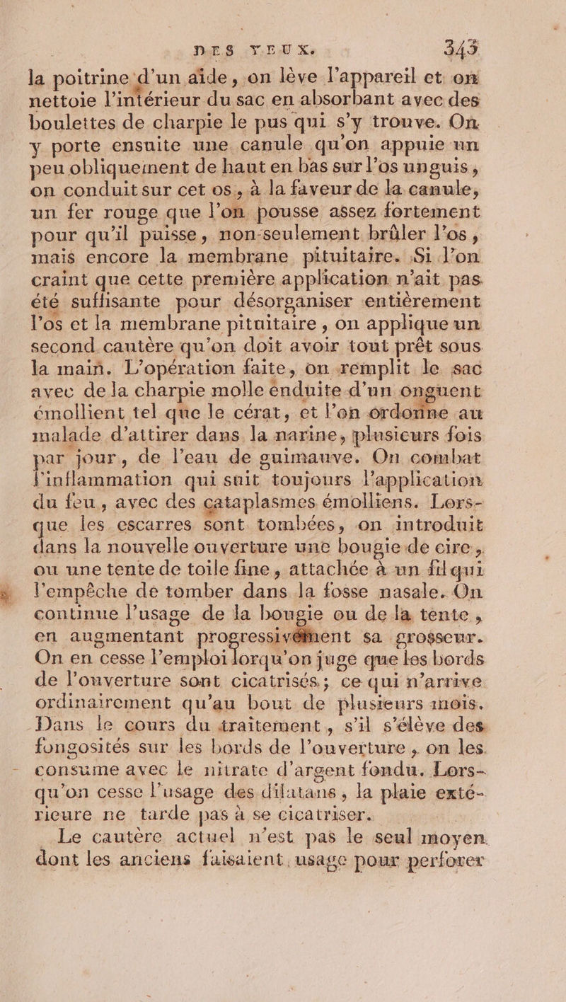 | DES YEUX. 345 la poitrine d’un aide , on lève l'appareil et: on nettoie l'intérieur du sac en absorbant avec des boulettes de charpie le pus qui s’y trouve. On y porte ensuite une. canule qu'on appuie un peu obliqueinent de haut en bas sur l’os unguis, on conduit sur cet os, à la faveur de la canule, un fer rouge que l’on pousse assez fortement pour qu'il puisse, non-seulement brûler l'os, mais encore la membrane pituitaire. Si l’on craint que cette première application n’ait pas été suffisante pour désorganiser ‘entièrement los et la membrane pituitaire , on applique un second. cautère qu’on doit avoir tout prêt sous la main. L'opération faite, on remplit le sac avec de la charpie molle énduite d’un onguent émollient tel que le cérat, et l’on ordorine. malade d'attirer dans. la narine, plusicurs fois par jour, de l’ean de guimauve. On combat l'inflammation qui suit toujours l'application du feu, avec des cataplasmes émolliens. Lors- que les escarres sont tombées, on introduit dans la nouvelle ouverture une bougie de cire, ou une tente de toile fine, attachée à un flqui l'empêche dé tomber dans la fosse nasale. On continue l’usage de la bougie ou de la tente, en augmentant pro es: sa grosseur. On en cesse l’emploilorqu’on juge que les bords de l’ouverture sont cicatrisés; ce qui n’arrive ordinairement qu’au bout de plusieurs 1nois. fongosités sur les bords de l'ouverture ; on les. consume avec le nitrate d'argent fondu. Lors- qu'on cesse l'usage des dilatans , la plaie exté- riceure ne tarde pas à se cicatriser. ; Le cautère actuel n’est pas le seul moyen. dont les anciens faisaient, usage pour perforer