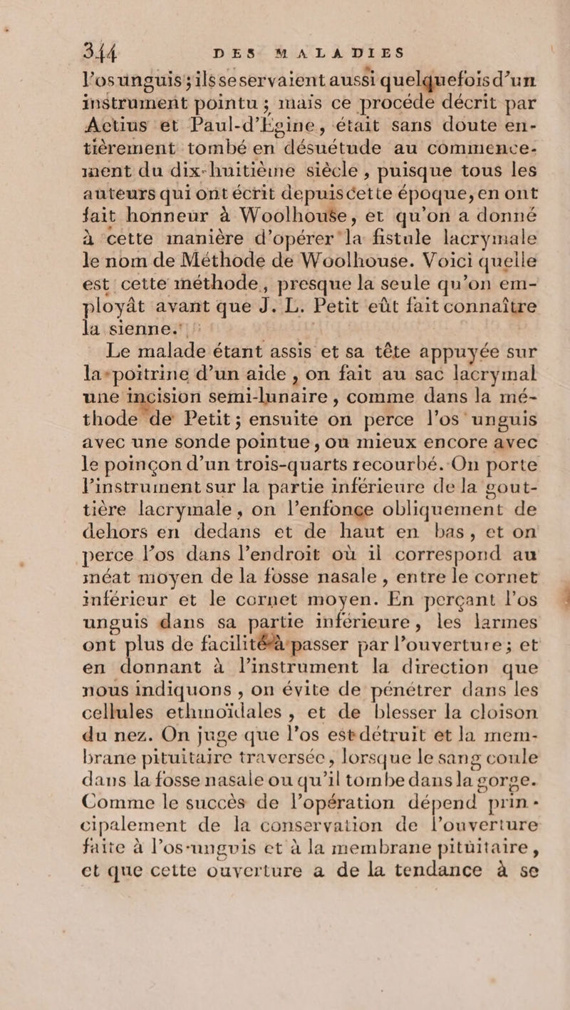 l’osunguissilsseservaient aussi quelquefois d’un instrument pointu ; mais ce procéde décrit par Actius et Paul-d’Evine, était sans doute en- tièrement tombé en désuétude au commence: nent du dix-huitiène siècle , puisque tous les auteurs qui ont écrit depuiscette époque, en ont fait honneur à Woolhou$e, et qu'on a donné à cette manière d'opérer la fistule lacrymale le nom de Méthode de Woôolhouse. Voici queile est cette méthode, presque la seule qu’on em- ployât avant que J. L. Petit eût fait connaître la sienne. | Le malade étant assis et sa tête appuyée sur la-poïtrine d’un aide , on fait au sac lacrymal une incision semi-lunaire , comme dans la mé- thode de Petit; ensuite on perce l’os'unguis avec une sonde pointue , où mieux encore avec le poinçon d’un trois-quarts recourbé. On porte l'instrument sur la partie inférieure de la gout- tière lacrymale, on l’enfonçe obliquement de dehors en dedans et de haut en bas, et on perce l’os dans l’endroit où il correspond au méat moyen de la fosse nasale , entre le cornet inférieur et le cornet moyen. En perçant los unguis dans sa partie inférieure, les larmes ont plus de facilitétà-passer par l’ouverture; et en donnant à linstrument la direction que nous indiquons , on évite de pénétrer dans les cellules ethinoïdales , et de blesser la cloison du nez. On juge que l'os estdétruit et la mem- brane pituitaire traversée, lorsque le sang coule dans la fosse nasale ou qu’il tombe dans la gorge. Comme le succès de l’opération dépend prin- cipalement de la conservation de l'ouverture faite à l’os-ungvis et à la membrane pitüitaire, ct que cette ouverture a de la tendance à se