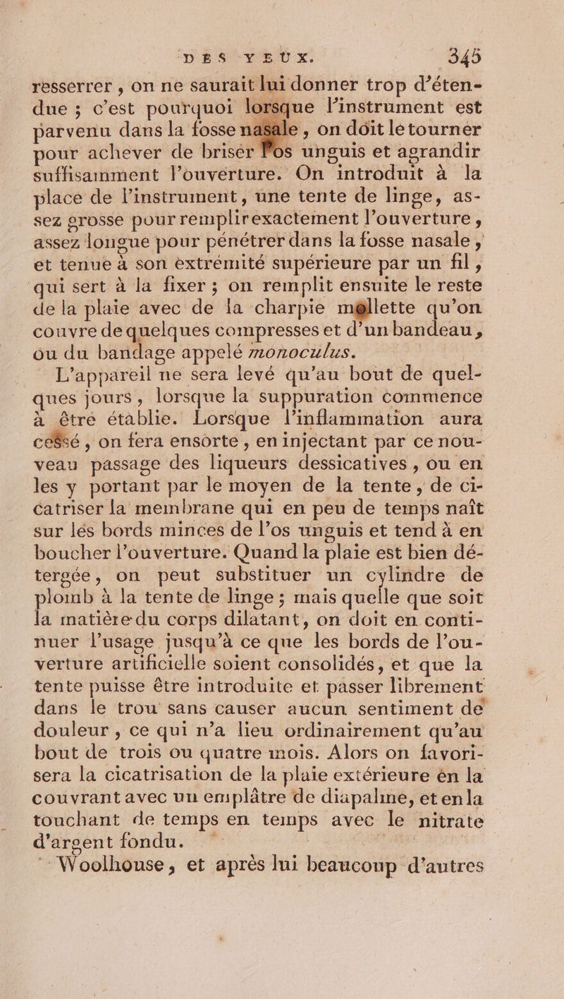 resserrer , on ne saurait lui donner trop d’éten- due ; c’est pourquoi lorsque linstrument est parvenu dans la fosse na$ale , on doit letourner pour achever de briser Pos unguis et agrandir suffisamment louverture. On introduit à la place de l'instrument, une tente de linge, as- sez grosse pour remplirexactement l'ouverture, assez longue pour pénétrer dans la fosse nasale ; et tenue à son extrémité supérieure par un fil, qui sert à la fixer ; on remplit ensuite le reste de la plaie avec de la charpie m@llette qu’on couvre de quelques compresses et d’un bandeau, ou du bandage appelé monoculus. | L'appareil ne sera levé qu’au bout de quel- ues jours, lorsque la suppuration commence à être établie. Lorsque l’inflammation aura ceêsé , on fera ensorte , en injectant par ce nou- veau passage des liqueurs dessicatives , ou en les y portant par le moyen de Îa tente, de ci- catriser la membrane qui en peu de temps naît sur lés bords minces de l’os unguis et tend à en boucher l'ouverture. Quand la plaie est bien dé- tersée, on peut substituer un cylindre de plomb à la tente de linge ; mais quelle que soit la matière du corps dilatant, on doit en conti- nuer l’usage jusqu’à ce que les bords de lou- verture artificielle soient consolidés, et que la tente puisse être introduite et passer librement dans le trou sans causer aucun sentiment de douleur , ce qui n’a lieu ordinairement qu’au bout de trois ou quatre mois. Alors on favori- sera la cicatrisation de la plaie extérieure ên la couvrant avec un emplâtre de diipalne, etenla touchant de temps en temps avec le nitrate d’aroent fondu. Fr aase ‘ Woolhouse, et après lui beaucoup d’autres
