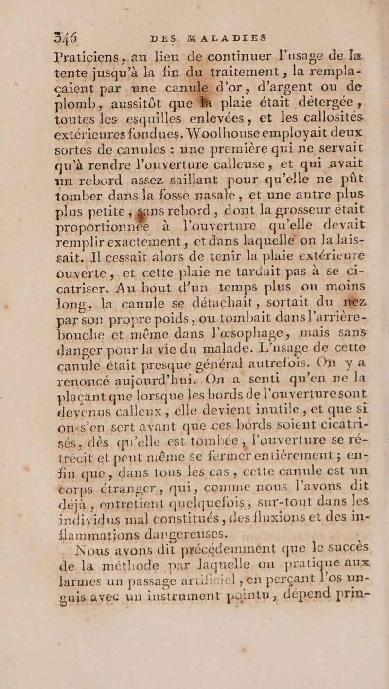 Praticiens, au lieu de continuer l'usage de Îæ tente jusqu’à la fin du traitement, la rempla- caient par une canule d'or, d'argent ou de plomb, aussitôt que M plaie était détergce, toutes les esquilles enlevées, et les callosités extérieures fondues. Woolhouseemployait deux sortes de canules : une première qui ne servait qu'à rendre l’ouverture calleuse, et qui avait un rebord assez saillant pour qu’elle ne püût tomber dans la fosse nasale, et une autre plus plus petite ; &amp;”: rebord, dont la grosseur était proportionnée à l'ouverture qu'elle devait remplirexactement, etdans laquelle on la lais- sait. Il cessait alors de tenir la plaie extérieure ouverte, et cette plaie ne tardait pas à se cCi- catriser. Au bout d’un temps plus ou moins long, la canule se détachait, sortait du nez par son propre poids , ou tombait dans l’arrière- bouche et mème dans J'œsophage, mais sans danger pour la vie du malade. L'usage de cette canule était presque général autrefois. On y a renoncé aujourd'hui: On a senti qu’en ne la placant que lorsque les bords de l’ouverturesont devenus calleux, elle devient inutile ,; et que st on«s'en sert avant que ces bords soient cicatri- sés, dès qu'elle est tombée , l'ouverture se ré- irécit et peut même se fermer entièrement ; en- fin que, dans tous les cas, cette canule est un corps étranger, QUI, CONINE NOUS l'avons dit déjà, entretient quelquefois, sur-tout dans les individus mal constitués, des fluxions et des in- flammations dangereuses. à 4 Nous avons dit précédemment que le succès de la méthode par laquelle on pratique aux larmes un passage arulciel ,en perçant l'os un- guis ayec un instrument pointu, dépend prin-