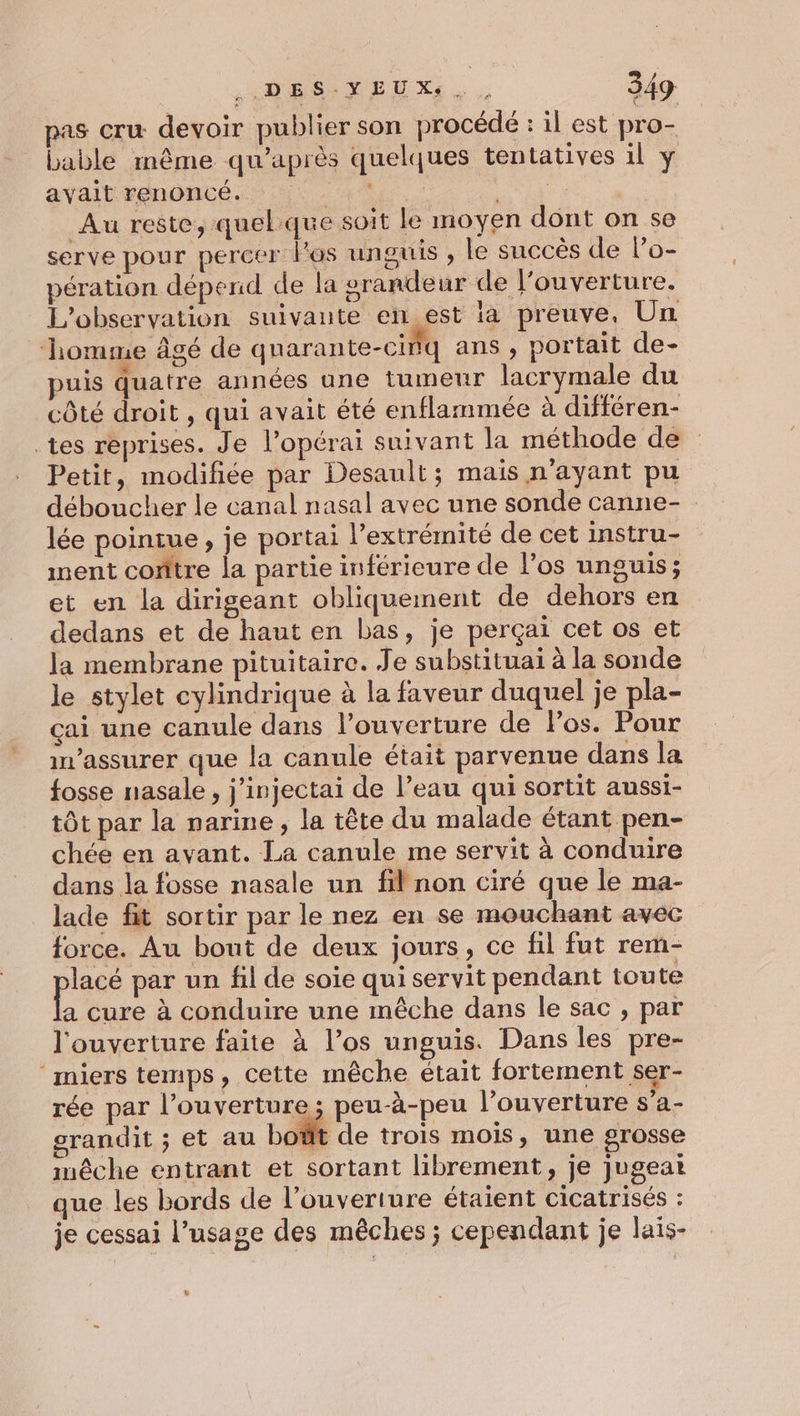 pas cru: devoir publier son procédé : il est pro- bable même qu'après quelques tentatives 1l y avait renoncé. er OUT | Au reste, quelque soit le moyen dont on se serve pour percer l'os unguis , le succès de lo- pération dépend de la grandeur de l'ouverture, L'observation suivante en_est là preuve, Un ‘homme âgé de quarante-cifq ans , portait de- puis quatre années une tumeur lacrymale du côté droit , qui avait été enflammée à différen- tes reprises. Je l’opérai suivant la méthode de Petit, modifiée par Desault ; mais n'ayant pu déboucher le canal nasal avec une sonde canne- lée pointue, je portai l’extrémité de cet instru- ment contre la partie inférieure de l’os unguis; et en la dirigeant obliquement de dehors en dedans et de haut en bas, je perçai cet os et la membrane pituitaire. Je substituai à la sonde le stylet cylindrique à la faveur duquel je pla- çai une canule dans l’ouverture de Pos. Pour in’assurer que la canule était parvenue dans la fosse nasale , j'injectai de l’eau qui sortit aussi- tôt par la narine, la tête du malade étant pen- chée en avant. La canule me servit à conduire dans la fosse nasale un fil non ciré que le ma- lade fit sortir par le nez en se mouchant avec force. Au bout de deux jours, ce fil fut rem- pese par un fil de soie qui servit pendant toute a cure à conduire une mêche dans le sac , par l'ouverture faite à l’os unguis. Dans les pre- ‘miers temps, cette mêche était fortement ser- rée par l’ouverture ; peu-à-peu l'ouverture s’a- grandit ; et au bot de trois mois, une grosse imêche entrant et sortant librement, je jugeat que les bords de l’ouverture étaient cicatrisés : je cessai l’usage des mêches ; cependant je lais- L