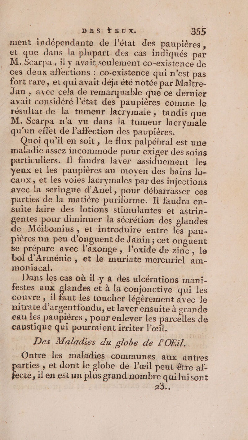 ment indépendante de l’état des paupiéres, et que dans la plupart des cas indiqués par M. Scarpa ; il y avait seulement co-existence de _ ces deux affections : co-existence qui n’est pas fort rare, et qui avait déja été notée par Maître- Jan , avec cela de remarquable que ce dernier avait considéré l’état des paupières comme le résultat de la tumeur lacrymale, tandis que M. Scarpa n’a vu dans la tumeur lacrymale qu'un effet de l'affection des paupières. Quoi qu’il en soit, le flux palpébral est une maiadie assez incommode pour exiger des soins particuliers. Il faudra laver assiduement les yeux et les paupières au moyen des bains lo- caux, et les voies lacrymales par des injections avec la seringue d’Anel, pour débarrasser ces parties de la matière puriforme. Il faudra en- suite faire des lotions stimulantes et astrin- gentes pour diminuer la sécrétion des glandes de Mébormius , et introduire entre les pau- pières un peu d’onguent de Janin ; cet onguent se prépare avec l’axonge , l’oxide de zinc, le bol d'Arménie , et le muriate mercuriel am- moniacal. Dans les cas où il y 4 des ulcérations mani- festes aux glandes et à la conjonctive qui les couvre , il faut les toucher léèrement avec le nitrate d’arsentfondu, et laver ensuite à srande eau les paupières , pour enlever les parcelles de caustique qui pourraient irriter l'œil. Des Maladies du globe de l'OEil. j Outre les maladies communes aux autres arties , et dont le globe de l’œil peut être af- Sa , 1 en est un plus grand nombre quiluisont À AD .