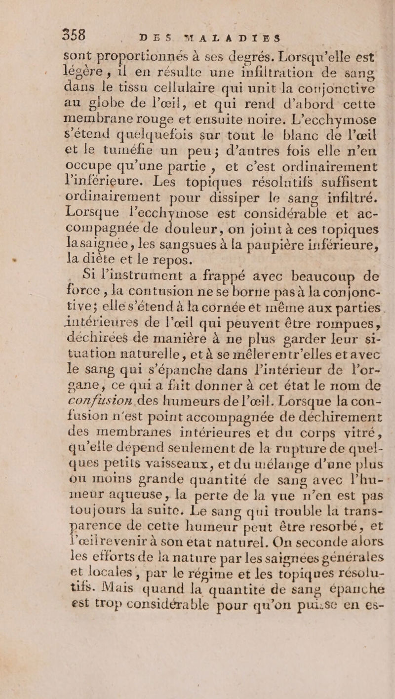 sont proportionnés à ses degrés. Lorsqu'elle est légère , il en résulte une infiltration de sang dans le tissu cellulaire qui unit la conjonctive au globe de l'œil, et qui rend d’abord cette membrane rouge et ensuite noire. L’ecchymose s'étend quelquefois sur tout le blanc de l’œil et le tuiméfie un peu; d’autres fois elle n’en occupe qu’une partie , et c’est ordinairement l'inférieure. Les topiques résolutifs suffisent ordinairement pour dissiper le sang infiltré. Lorsque l’ecchymose est considérable et ac- compagnée de Et re on joint à ces topiques lasaignée, les sangsues à la paupière inférieure, la diète et le repos. Si l'instrument a frappé avec beaucoup de force ; la contusion ne se borne pas à la conjonc- tive; elle s'étend à la cornée ét même aux parties. intérieures de l’œil qui peuvent être rompues, déchirées de manière à ne plus garder leur si- tuation naturelle, et à se mêlerentr’elles et avec le sang qui s’épanche dans l’intérieur de l’or- gane, ce qui a fait donner à cet état le nom de confusion des humeurs de l’œil. Lorsque la con- fusion n'est point accompagnée de déchirement des membranes intérieures et du corps vitré, qu'elle dépend seulement de la rupture de quel- ques petits vaisseaux, et du mélange d’ane plus ou mots grande quantité de sang avec l’hu-: meür aqueuse, la perte de la vue n’en est pas toujours la suite. Le sang qui trouble la trans- parence de cette humeur peut être resorbe, et l'œilrevenir à son état naturel. On seconde alors les efforts de la nature par les saignées générales et locales , par le régime et les topiques résolu- tifs. Mais quand la quantite de sang épauche est trop considérable pour qu’on puise en es-