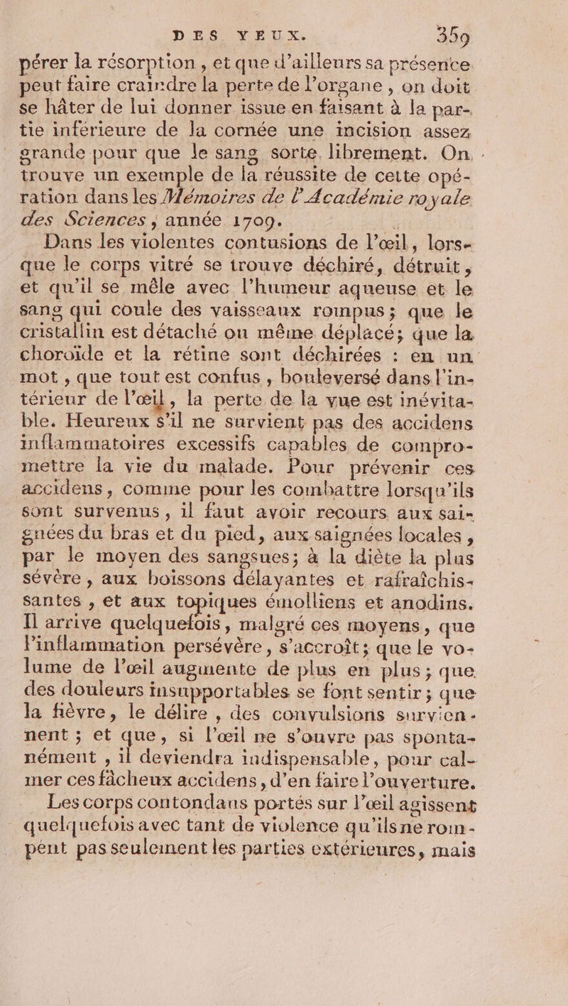 pérer la résorption , et que d’ailleurs sa présence peut faire craindre la perte de organe , on doit se hâter de lui donner issue en faisant à la par- tie inférieure de la cornée une incision assez grande pour que le sans sorte librement. On. . trouve un exemple de la réussite de cette opé- ration dans les Mémoires de l'Académie royale des Sciences ; année 1709. : Dans les violentes contusions de l’œil, lors- que le corps vitré se trouve déchiré, détruit, et qu'il se mêle avec l’humeur aqueuse et le sang qui coule des vaisseaux roimpus; que le cristallin est détaché onu même déplacé; que la choroïde et la rétine sant déchirées : en un mot , que tout est confus , bouleversé dans l’in- térieur de l’œil, la perte de la vue est inévita- ble. Heureux s’il ne survient pas des accidens inflammatoires excessifs capables de compro- mettre la vie du malade. Pour prévenir ces accidens, comme pour les combattre lorsqu'ils sont survenus, il faut avoir recours aux sai- gnées du bras et du pied, aux saignées locales , par le moyen des sangsues; à la diète la plus sévère , aux boissons délayantes et rafraîchis- santes , et aux topiques émolliens et anodins. I arrive quelquefois, malgré ces moyens, que Pinflammation persévère , s'accroît ; que le vo- lume de l'œil augmente de plus en plus; que des douleurs insupportables se font sentir; que la fièvre, le délire , des convulsions survien - nent ; et que, si l’œil ne s'ouvre pas sponta- nément , il deviendra indispensable, pour cal- ner ces fâcheux accidens, d’en faire l'ouverture. Les corps contondaus portés sur l’œil agissent quelquefois avec tant de violence qu’ils ne rom- peut pas seuleinent les parties extérieures, mais