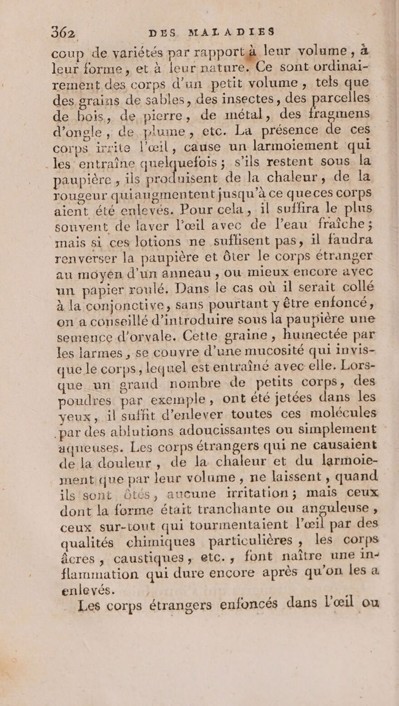 coup de variétés par rapport leur volume, à leur forme, et à leur nature. Ce sont ordinai- rement des corps d’un petit volume , tels que des. grains de sables, des insectes, des parcelles de bois, de pierre, de métal, des REA d’ongle , de plume, etc. La présence de ces corps irrite l'œil, cause un larmoiement qui _les entraîne quelquefois ; s’ils restent sous la paupière , ils produisent de la chaleur, de la rougeur quiaugmentent jusqu'à Ce queces COrps aient été enlevés. Pour cela, il suffira le plus souvent de laver l’œil avec de l’eau fraîche ; mais si ces lotions ne suflisent pas, il faudra renverser la paupière et ôter le corps étranger au moyen d’un anneau, ou mieux encore avec un papier roulé. Dans le cas où il serait collé à la conjonctive, sans pourtant y être enfoncé, on a conseillé d'introduire sous la paupière une semence d'orvale. Cette graine , huinectée par les larmes , se couvre d’une mucosité qui Invis- que le corps, lequel est entraîné avec elle. Lors- que un grand nombre de petits corps, des poudres par exemple, ont été jetées dans les yeux, il suffit d'enlever toutes ces molécules par des ablutions adoucissantes ou simplement aqueuses. Les corps étrangers qui ne Causaient de la douleur, de la chaleur et du larmoie- ment que par leur volame , ne laissent , quand ils sont Ôtés, aucune irritation mais ceux dont la forme était tranchante ou anguleuse , ceux sur-tout qui tourmentaient l'œil par des qualités chimiques particulières, les corps âcres, caustiques, etc., font naître une in- flammmation qui dure encore après qu'on les a enlevés. | Les corps étrangers enfoncés dans l'œil ou